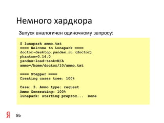 Немного	
  хардкора	
  
  Запуск аналогичен одиночному запросу:

    $ lunapark ammo.txt
    ==== Welcome to Lunapark ====
    doctor-desktop.yandex.ru (doctor)
    phantom=0.14.0
    yandex-load-tank=N/A
    ammo=/home/doctor/10/ammo.txt

    ==== Stepper ====
    Creating cases tree: 100%

    Case: 3. Ammo type: request
    Ammo Generating: 100%
    lunapark: starting preproc...   Done




86	
  
 