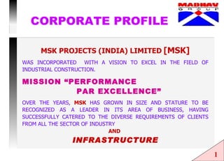 CORPORATE PROFILE MSK PROJECTS (INDIA) LIMITED   [MSK] WAS INCORPORATED  WITH A VISION TO EXCEL IN THE FIELD OF INDUSTRIAL CONSTRUCTION. MISSION “PERFORMANCE  PAR EXCELLENCE” OVER THE YEARS,  MSK  HAS GROWN IN SIZE AND STATURE TO BE RECOGNIZED AS A LEADER IN ITS AREA OF BUSINESS, HAVING SUCCESSFULLY CATERED TO THE DIVERSE REQUIREMENTS OF CLIENTS FROM ALL THE SECTOR OF INDUSTRY  AND   INFRASTRUCTURE 1 