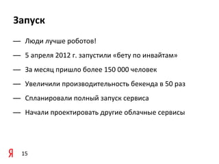 Запуск
— Люди	
  лучше	
  роботов!	
  
— 5	
  апреля	
  2012	
  г.	
  запустили	
  «бету	
  по	
  инвайтам»
— За	
  месяц	
  пришло	
  более	
  150	
  000	
  человек
— Увеличили	
  производительность	
  бекенда	
  в	
  50	
  раз
— Спланировали	
  полный	
  запуск	
  сервиса
— Начали	
  проектировать	
  другие	
  облачные	
  сервисы




   15
 