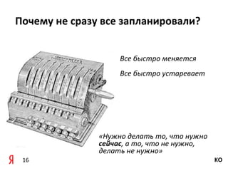 Почему	
  не	
  сразу	
  все	
  запланировали?


                            Все	
  быстро	
  меняется
                            Все	
  быстро	
  устаревает




                    «Нужно	
  делать	
  то,	
  что	
  нужно	
  
                    сейчас,	
  а	
  то,	
  что	
  не	
  нужно,	
  
                    делать	
  не	
  нужно»
 16                                                                  КО
 