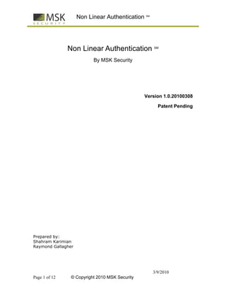 Non Linear Authentication SM




               Non Linear Authentication           SM



                          By MSK Security




                                                Version 1.0.20100308

                                                     Patent Pending




Prepared by:
Shahram Karimian
Raymond Gallagher




                                                   3/9/2010
Page 1 of 12    © Copyright 2010 MSK Security
 