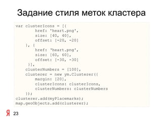 Задание стиля меток кластера
var clusterIcons = [{
         href: 'heart.png',
         size: [40, 40],
         offset: [-20, -20]
    }, {
         href: ‘heart.png',
         size: [60, 60],
         offset: [-30, -30]
     }],
    clusterNumbers = [100],
    clusterer = new ym.Clusterer({
         margin: [20],
         clusterIcons: clusterIcons,
         clusterNumbers: clusterNumbers
    });
clusterer.add(myPlacemarks);
map.geoObjects.add(clusterer);

23
 