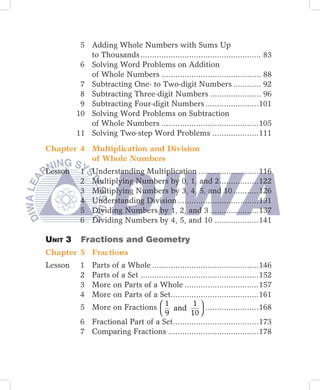 5 Adding Whole Numbers with Sums Up
            to Thousands .................................................... 83
          6 Solving Word Problems on Addition
            of Whole Numbers ........................................... 88
          7 Subtracting One- to Two-digit Numbers ............ 92
          8 Subtracting Three-digit Numbers ...................... 96
          9 Subtracting Four-digit Numbers .......................101
         10 Solving Word Problems on Subtraction
            of Whole Numbers ..........................................105
         11 Solving Two-step Word Problems ....................111

Chapter 4 Multiplication and Division
          of Whole Numbers
Lesson    1   Understanding Multiplication ..........................116
          2   Multiplying Numbers by 0, 1, and 2.................122
          3   Multiplying Numbers by 3, 4, 5, and 10 ...........126
          4   Understanding Division ...................................131
          5   Dividing Numbers by 1, 2, and 3 .....................137
          6   Dividing Numbers by 4, 5, and 10 ...................141

Unit	3		 Fractions	and	Geometry
Chapter 5 Fractions
Lesson    1 Parts of a Whole ..............................................146
          2 Parts of a Set ...................................................152
          3 More on Parts of a Whole ................................157
          4 More on Parts of a Set......................................161
          5 More on Fractions  1 and 1  .......................168
                                   9            10 
          6 Fractional Part of a Set.....................................173
          7 Comparing Fractions .......................................178
 