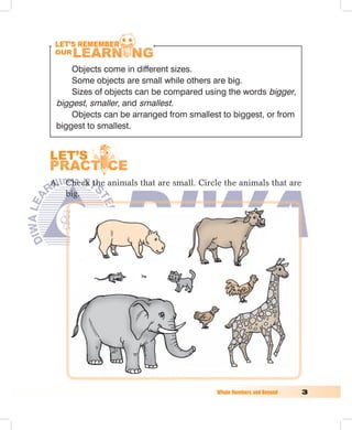 Objects come in different sizes.
        Some objects are small while others are big.
        Sizes of objects can be compared using the words bigger,
    biggest, smaller, and smallest.
        Objects can be arranged from smallest to biggest, or from
    biggest to smallest.




A. Check the animals that are small. Circle the animals that are
   big.




	                                           Whole	Numbers	and	Beyond	   
 