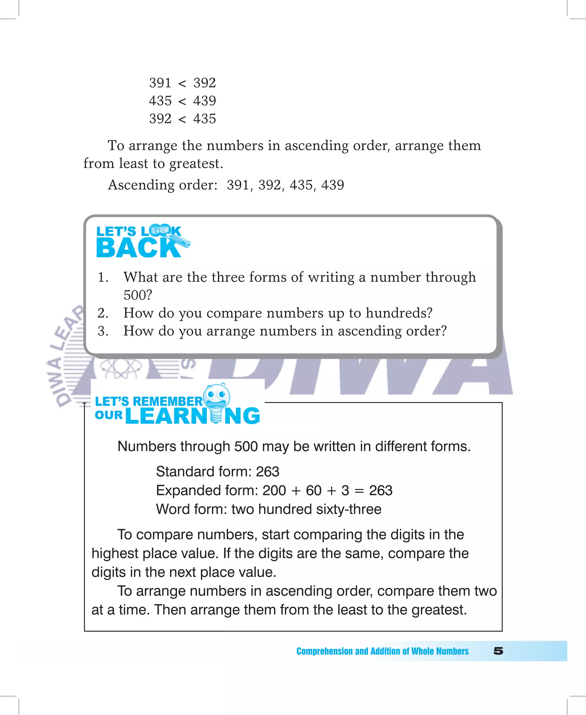 391  392
         435  439
         392  435
   To arrange the numbers in ascending order, arrange them
from least to greatest.
   Ascending order: 391, 392, 435, 439




  1. What are the three forms of writing a number through
     500?
  2. How do you compare numbers up to hundreds?
  3. How do you arrange numbers in ascending order?




    Numbers through 500 may be written in different forms.
          Standard form: 263
          Expanded form: 200 + 60 + 3 = 263
          Word form: two hundred sixty-three
      To compare numbers, start comparing the digits in the
 highest place value. If the digits are the same, compare the
 digits in the next place value.
      To arrange numbers in ascending order, compare them two
 at a time. Then arrange them from the least to the greatest.

                               Comprehension	and	Addition	of	Whole	Numbers											
 