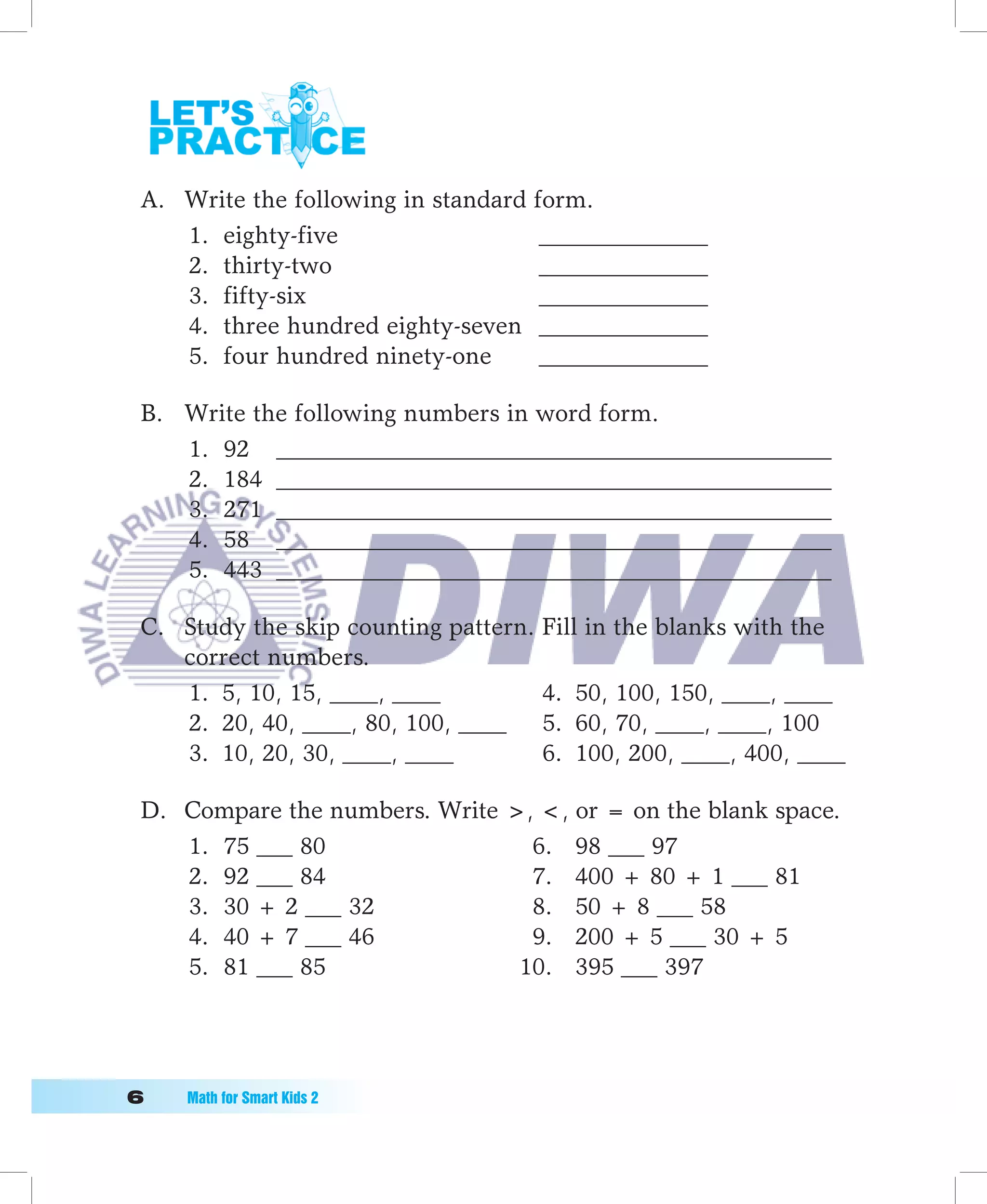 A. Write the following in standard form.
    1. eighty-five                   ______________
    2. thirty-two                    ______________
    3. fifty-six                     ______________
    4. three hundred eighty-seven ______________
    5. four hundred ninety-one       ______________

 B. Write the following numbers in word form.
    1. 92 ______________________________________________
    2. 184 ______________________________________________
    3. 271 ______________________________________________
    4. 58 ______________________________________________
    5. 443 ______________________________________________

 C. Study the skip counting pattern. Fill in the blanks with the
    correct numbers.
    1. 5, 10, 15, ____, ____         4. 50, 100, 150, ____, ____
    2. 20, 40, ____, 80, 100, ____ 5. 60, 70, ____, ____, 100
    3. 10, 20, 30, ____, ____        6. 100, 200, ____, 400, ____

 D. Compare the numbers. Write , , or = on the blank space.
    1. 75 ___ 80                 6. 98 ___ 97
    2. 92 ___ 84                 7. 400 + 80 + 1 ___ 81
    3. 30 + 2 ___ 32             8. 50 + 8 ___ 58
    4. 40 + 7 ___ 46             9. 200 + 5 ___ 30 + 5
    5. 81 ___ 85                10. 395 ___ 397




	   Math	for	Smart	Kids	2
 
