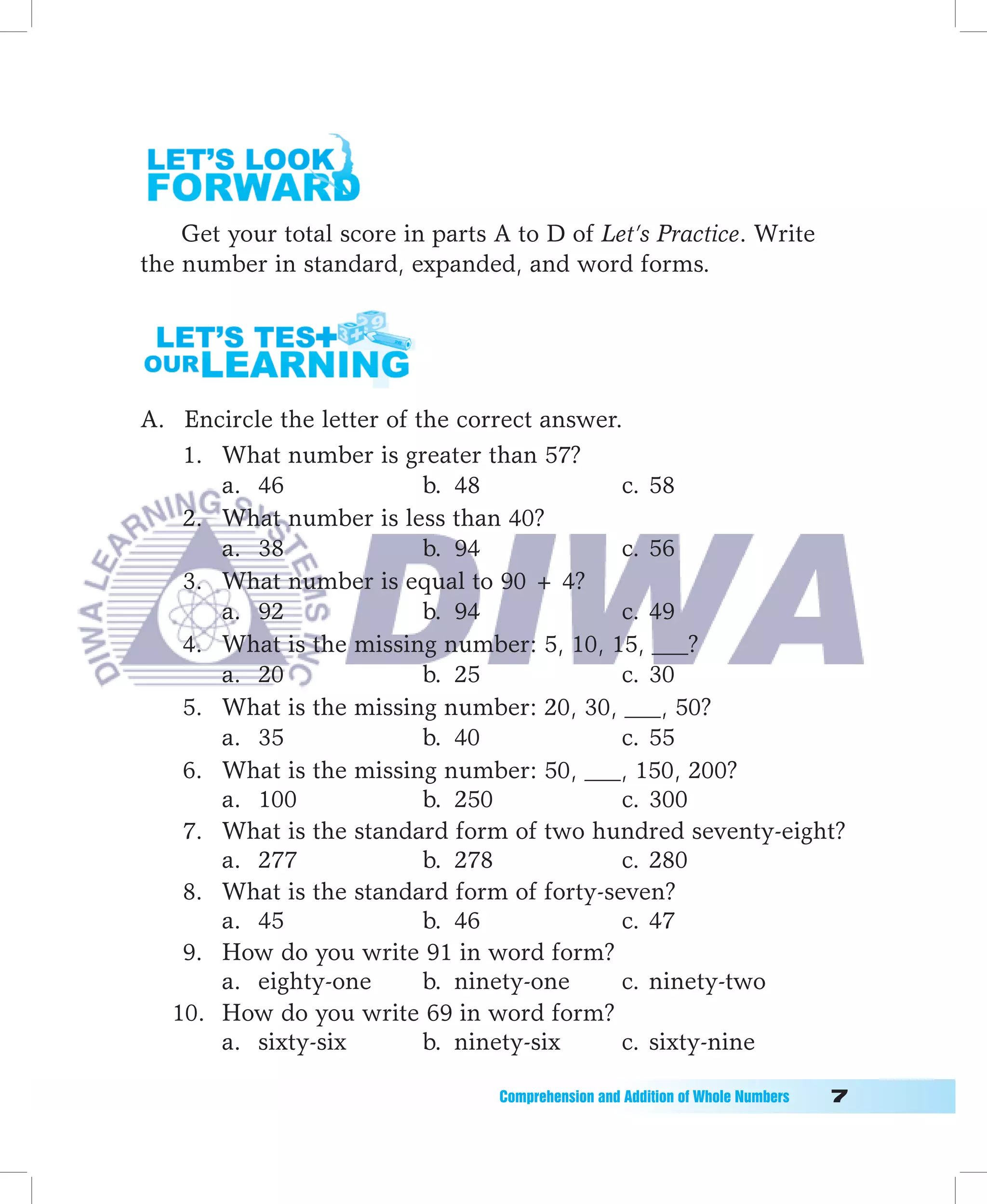 Get your total score in parts A to D of Let’s Practice. Write
the number in standard, expanded, and word forms.




A. Encircle the letter of the correct answer.
   1. What number is greater than 57?
      a. 46                b. 48             c. 58
   2. What number is less than 40?
      a. 38                b. 94             c. 56
   3. What number is equal to 90 + 4?
      a. 92                b. 94             c. 49
   4. What is the missing number: 5, 10, 15, ___?
      a. 20                b. 25             c. 30
   5. What is the missing number: 20, 30, ___, 50?
      a. 35                b. 40             c. 55
   6. What is the missing number: 50, ___, 150, 200?
      a. 100               b. 250            c. 300
   7. What is the standard form of two hundred seventy-eight?
      a. 277               b. 278            c. 280
   8. What is the standard form of forty-seven?
      a. 45                b. 46             c. 47
   9. How do you write 91 in word form?
      a. eighty-one        b. ninety-one     c. ninety-two
  10. How do you write 69 in word form?
      a. sixty-six         b. ninety-six     c. sixty-nine

                                  Comprehension	and	Addition	of	Whole	Numbers											
 