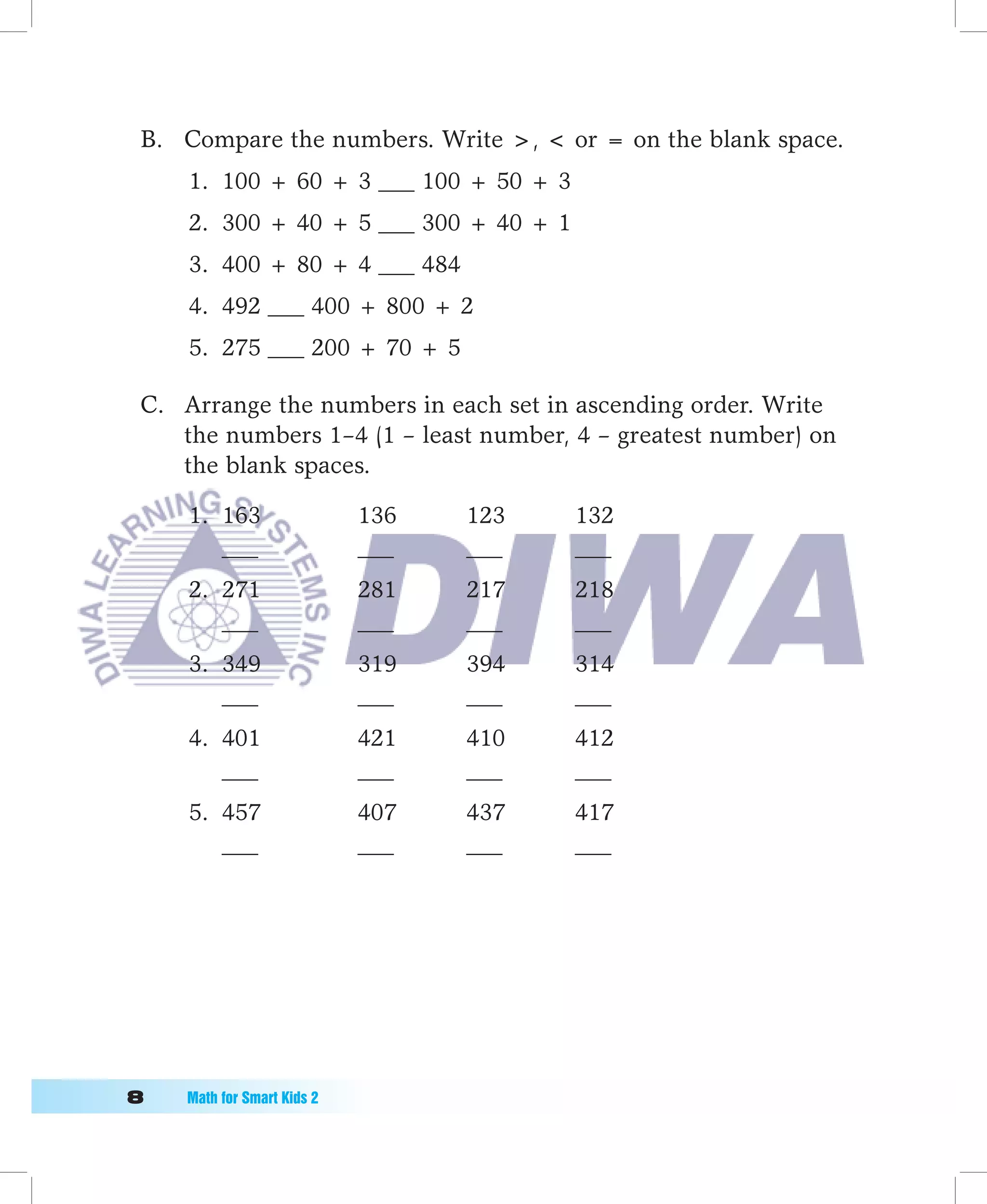 B. Compare the numbers. Write ,  or = on the blank space.
     1. 100 + 60 + 3 ___ 100 + 50 + 3
     2. 300 + 40 + 5 ___ 300 + 40 + 1
     3. 400 + 80 + 4 ___ 484
     4. 492 ___ 400 + 800 + 2
     5. 275 ___ 200 + 70 + 5

 C. Arrange the numbers in each set in ascending order. Write
    the numbers 1–4 (1 – least number, 4 – greatest number) on
    the blank spaces.

     1. 163                  136   123   132
        ___                  ___   ___   ___
     2. 271                  281   217   218
        ___                  ___   ___   ___
     3. 349                  319   394   314
        ___                  ___   ___   ___
     4. 401                  421   410   412
        ___                  ___   ___   ___
     5. 457                  407   437   417
        ___                  ___   ___   ___




	   Math	for	Smart	Kids	2
 