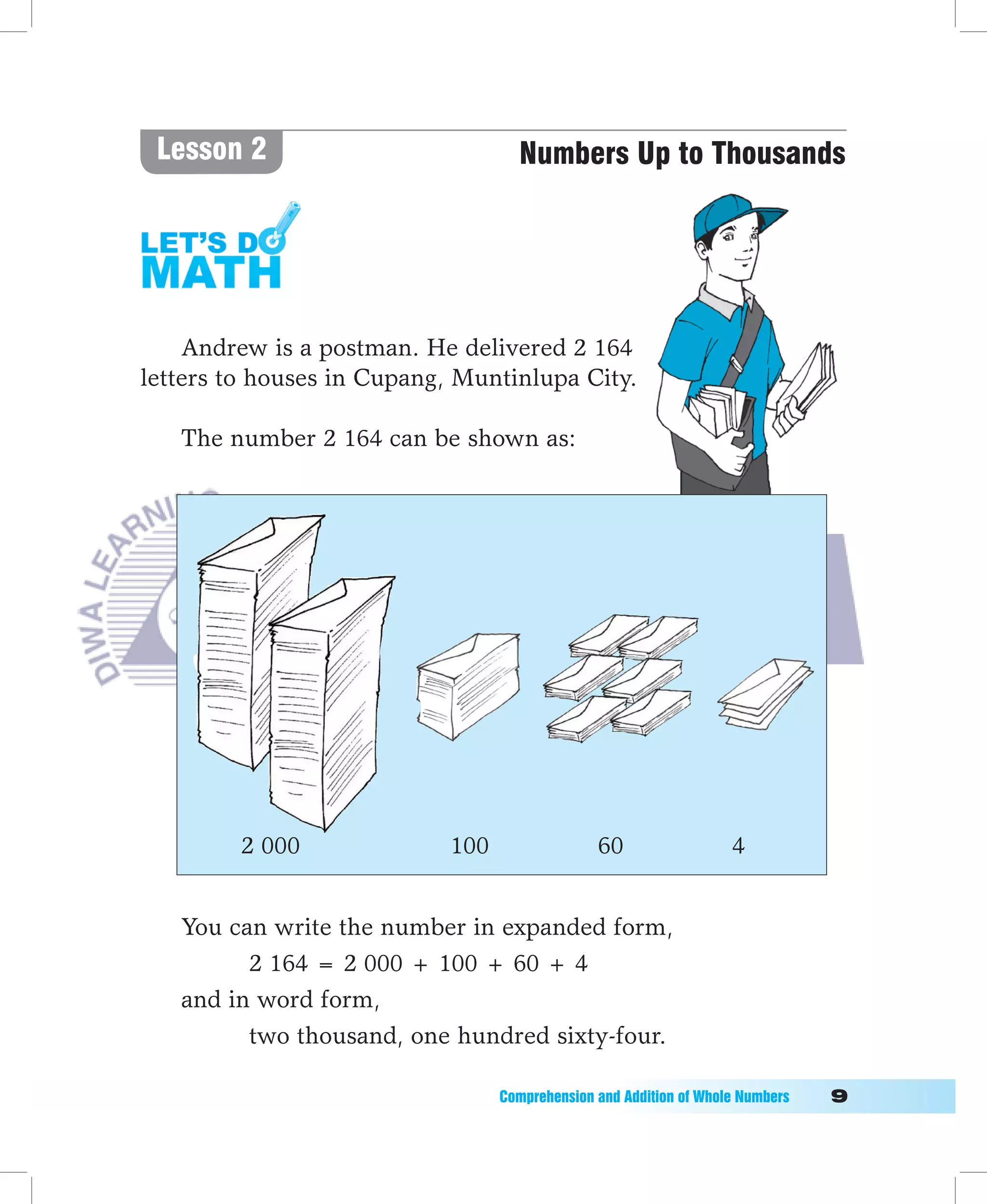 Lesson 2                            Numbers Up to Thousands




    Andrew is a postman. He delivered 2 164
letters to houses in Cupang, Muntinlupa City.

   The number 2 164 can be shown as:




         2 000              100                  60                   4


   You can write the number in expanded form,
         2 164 = 2 000 + 100 + 60 + 4
   and in word form,
         two thousand, one hundred sixty-four.

                                  Comprehension	and	Addition	of	Whole	Numbers											
 