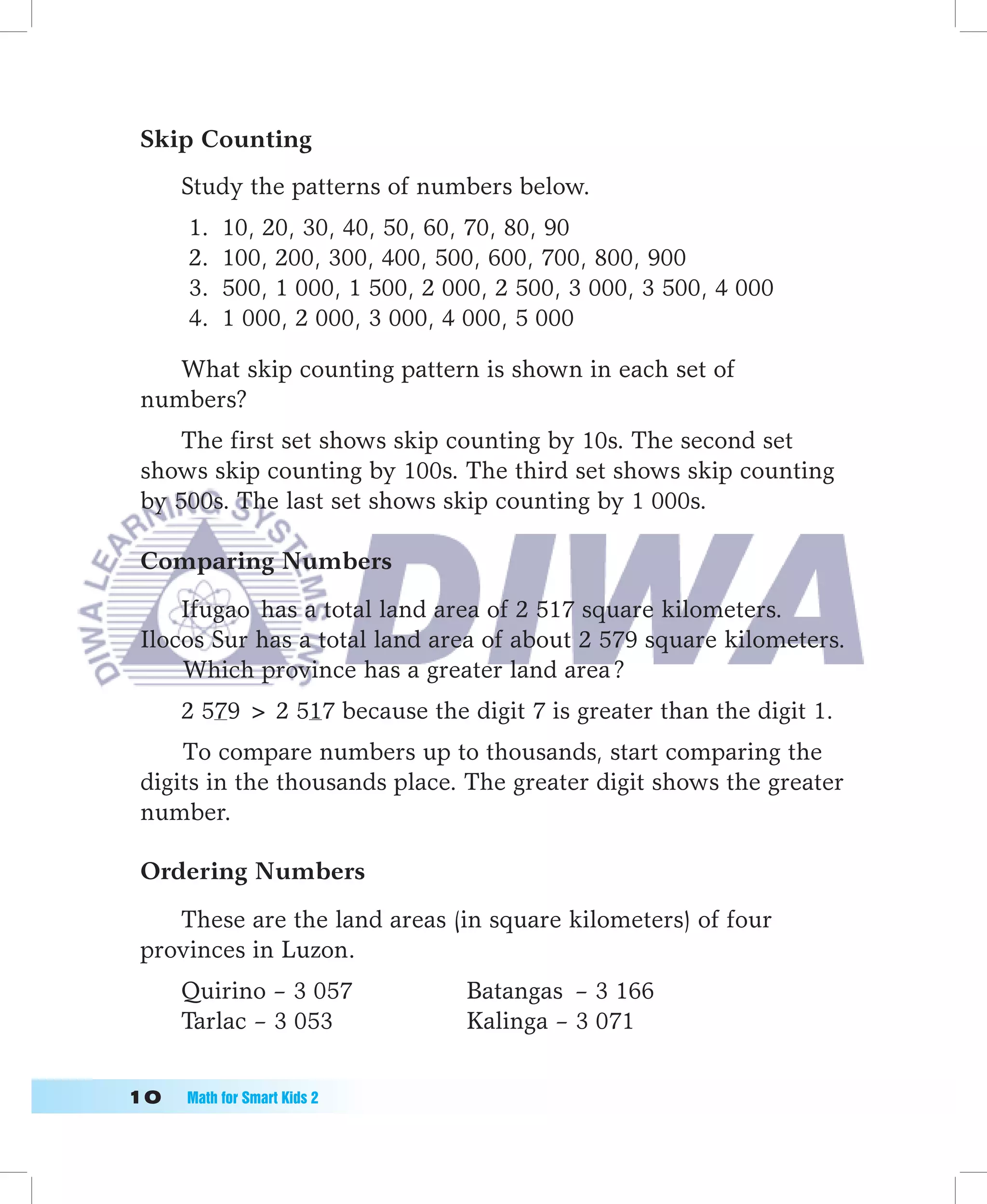 Skip Counting
      Study the patterns of numbers below.
      1.   10, 20, 30, 40, 50, 60, 70, 80, 90
      2.   100, 200, 300, 400, 500, 600, 700, 800, 900
      3.   500, 1 000, 1 500, 2 000, 2 500, 3 000, 3 500, 4 000
      4.   1 000, 2 000, 3 000, 4 000, 5 000

    What skip counting pattern is shown in each set of
 numbers?
     The first set shows skip counting by 10s. The second set
 shows skip counting by 100s. The third set shows skip counting
 by 500s. The last set shows skip counting by 1 000s.

 Comparing Numbers

     Ifugao has a total land area of 2 517 square kilometers.
 Ilocos Sur has a total land area of about 2 579 square kilometers.
     Which province has a greater land area ?
      2 579  2 517 because the digit 7 is greater than the digit 1.
     To compare numbers up to thousands, start comparing the
 digits in the thousands place. The greater digit shows the greater
 number.

 Ordering Numbers

    These are the land areas (in square kilometers) of four
 provinces in Luzon.
      Quirino – 3 057             Batangas – 3 166
      Tarlac – 3 053              Kalinga – 3 071


10	   Math	for	Smart	Kids	2
 