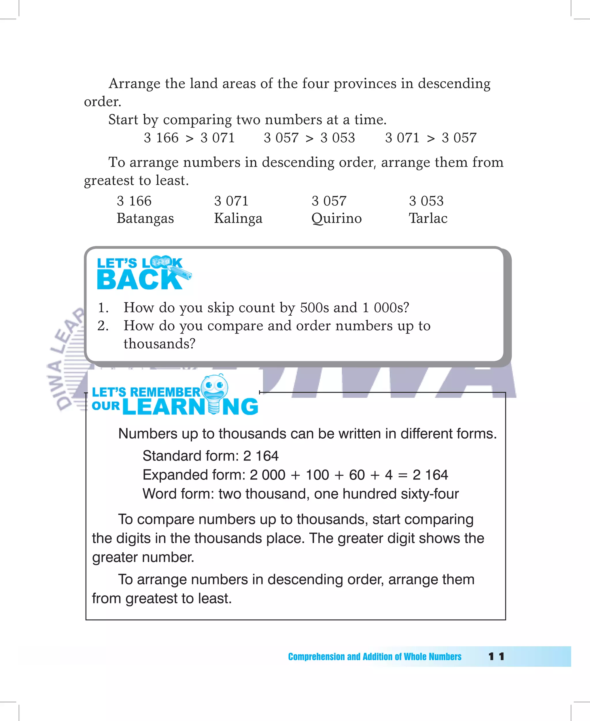 Arrange the land areas of the four provinces in descending
order.
   Start by comparing two numbers at a time.
         3 166  3 071    3 057  3 053      3 071  3 057
    To arrange numbers in descending order, arrange them from
greatest to least.
     3 166         3 071         3 057          3 053
     Batangas      Kalinga       Quirino        Tarlac




  1. How do you skip count by 500s and 1 000s?
  2. How do you compare and order numbers up to
     thousands?




     Numbers up to thousands can be written in different forms.
        Standard form: 2 164
        Expanded form: 2 000 + 100 + 60 + 4 = 2 164
        Word form: two thousand, one hundred sixty-four
     To compare numbers up to thousands, start comparing
 the digits in the thousands place. The greater digit shows the
 greater number.
     To arrange numbers in descending order, arrange them
 from greatest to least.


                               Comprehension	and	Addition	of	Whole	Numbers											11
 