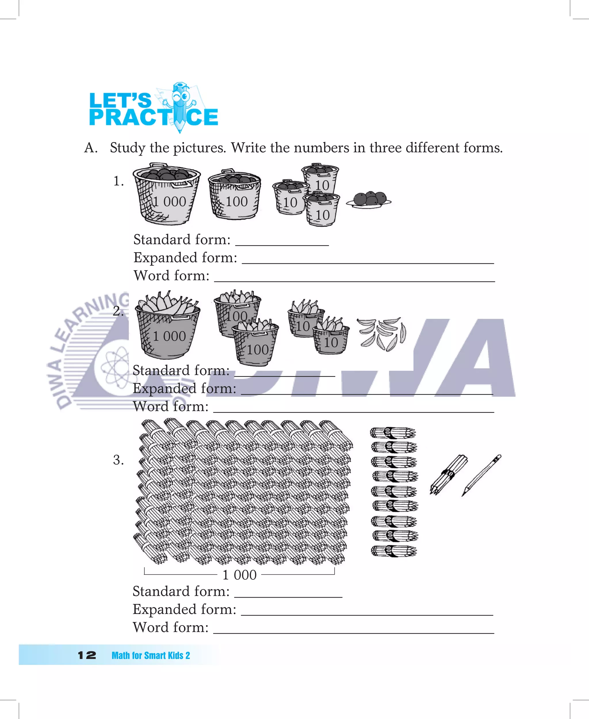 A. Study the pictures. Write the numbers in three different forms.

      1.                                  10
                1 000         100   10
                                          10
           Standard form: _____________
           Expanded form: ___________________________________
           Word form: _______________________________________

      2.                      100
                                     10
                1 000                 10
                            100
           Standard form: ______________
           Expanded form: ___________________________________
           Word form: _______________________________________


      3.




                        1 000
           Standard form: _______________
           Expanded form: ___________________________________
           Word form: _______________________________________
1	   Math	for	Smart	Kids	2
 