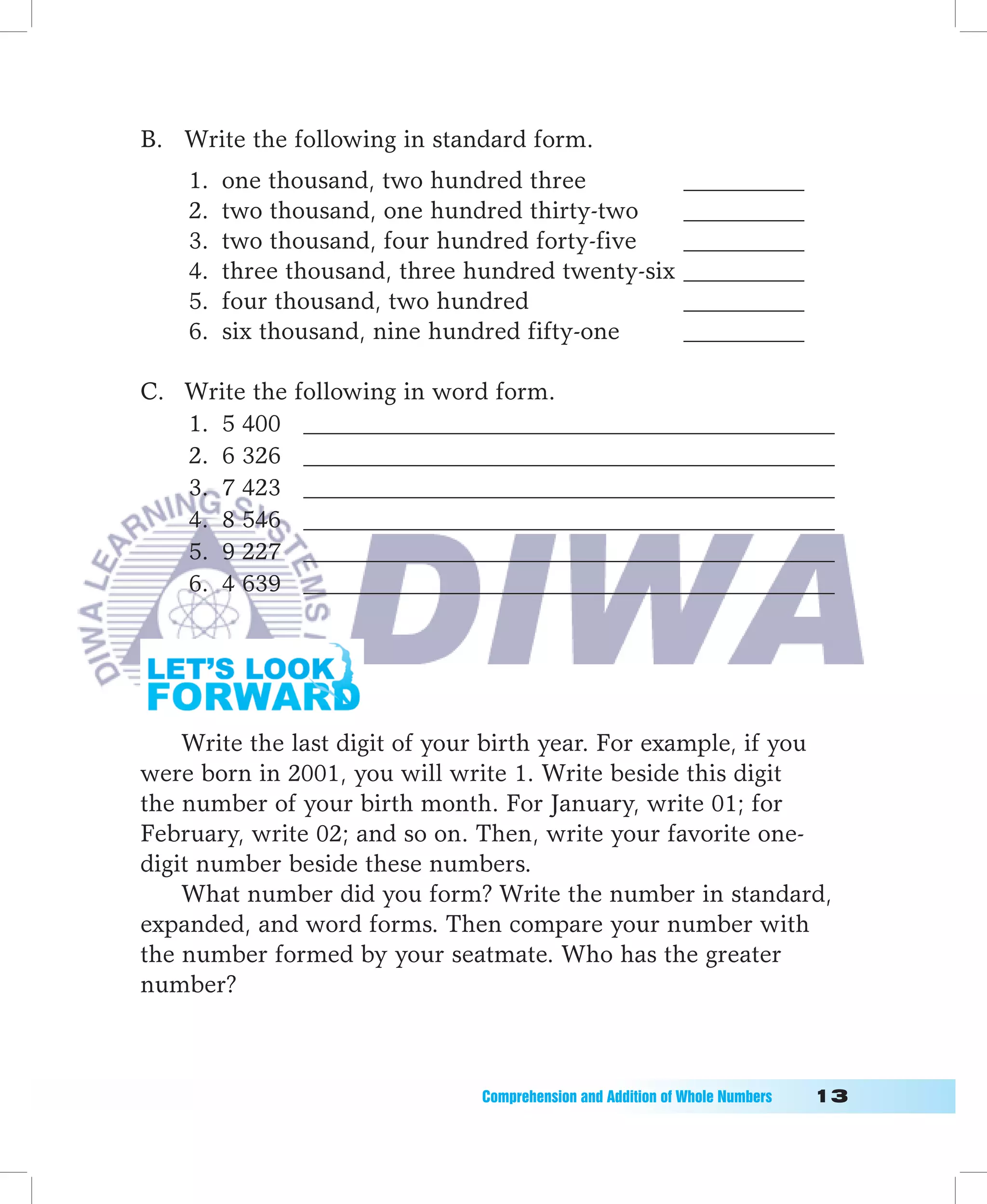 B. Write the following in standard form.
    1.   one thousand, two hundred three                     __________
    2.   two thousand, one hundred thirty-two                __________
    3.   two thousand, four hundred forty-five               __________
    4.   three thousand, three hundred twenty-six            __________
    5.   four thousand, two hundred                          __________
    6.   six thousand, nine hundred fifty-one                __________

C. Write the following in word form.
   1. 5 400 ____________________________________________
   2. 6 326 ____________________________________________
   3. 7 423 ____________________________________________
   4. 8 546 ____________________________________________
   5. 9 227 ____________________________________________
   6. 4 639 ____________________________________________




    Write the last digit of your birth year. For example, if you
were born in 2001, you will write 1. Write beside this digit
the number of your birth month. For January, write 01; for
February, write 02; and so on. Then, write your favorite one-
digit number beside these numbers.
    What number did you form? Write the number in standard,
expanded, and word forms. Then compare your number with
the number formed by your seatmate. Who has the greater
number?



                               Comprehension	and	Addition	of	Whole	Numbers											1
 