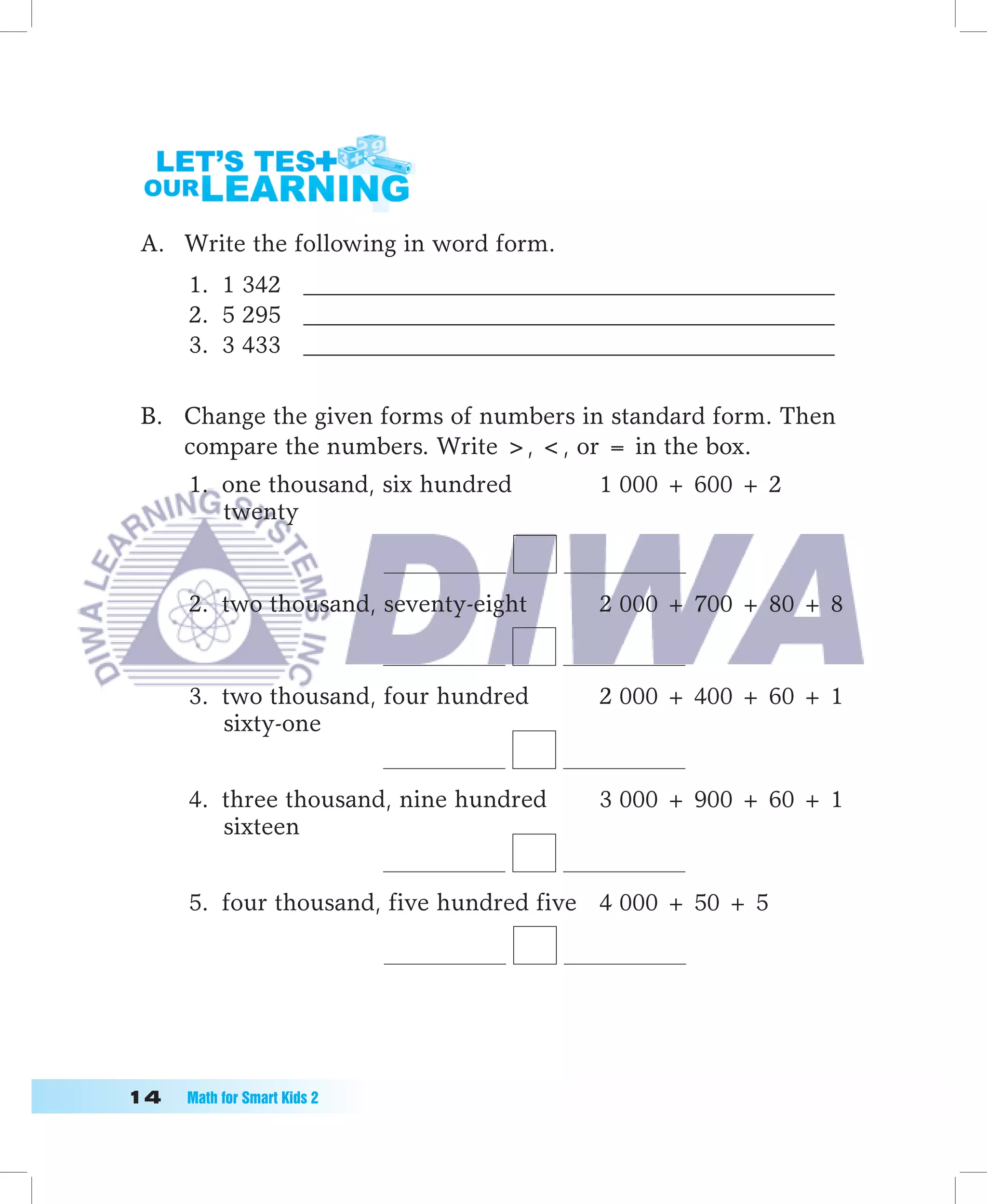 A. Write the following in word form.
      1. 1 342 ____________________________________________
      2. 5 295 ____________________________________________
      3. 3 433 ____________________________________________

 B. Change the given forms of numbers in standard form. Then
    compare the numbers. Write , , or = in the box.
      1. one thousand, six hundred       1 000 + 600 + 2
         twenty


      2. two thousand, seventy-eight     2 000 + 700 + 80 + 8


      3. two thousand, four hundred      2 000 + 400 + 60 + 1
         sixty-one


      4. three thousand, nine hundred    3 000 + 900 + 60 + 1
         sixteen


      5. four thousand, five hundred five 4 000 + 50 + 5




1	   Math	for	Smart	Kids	2
 