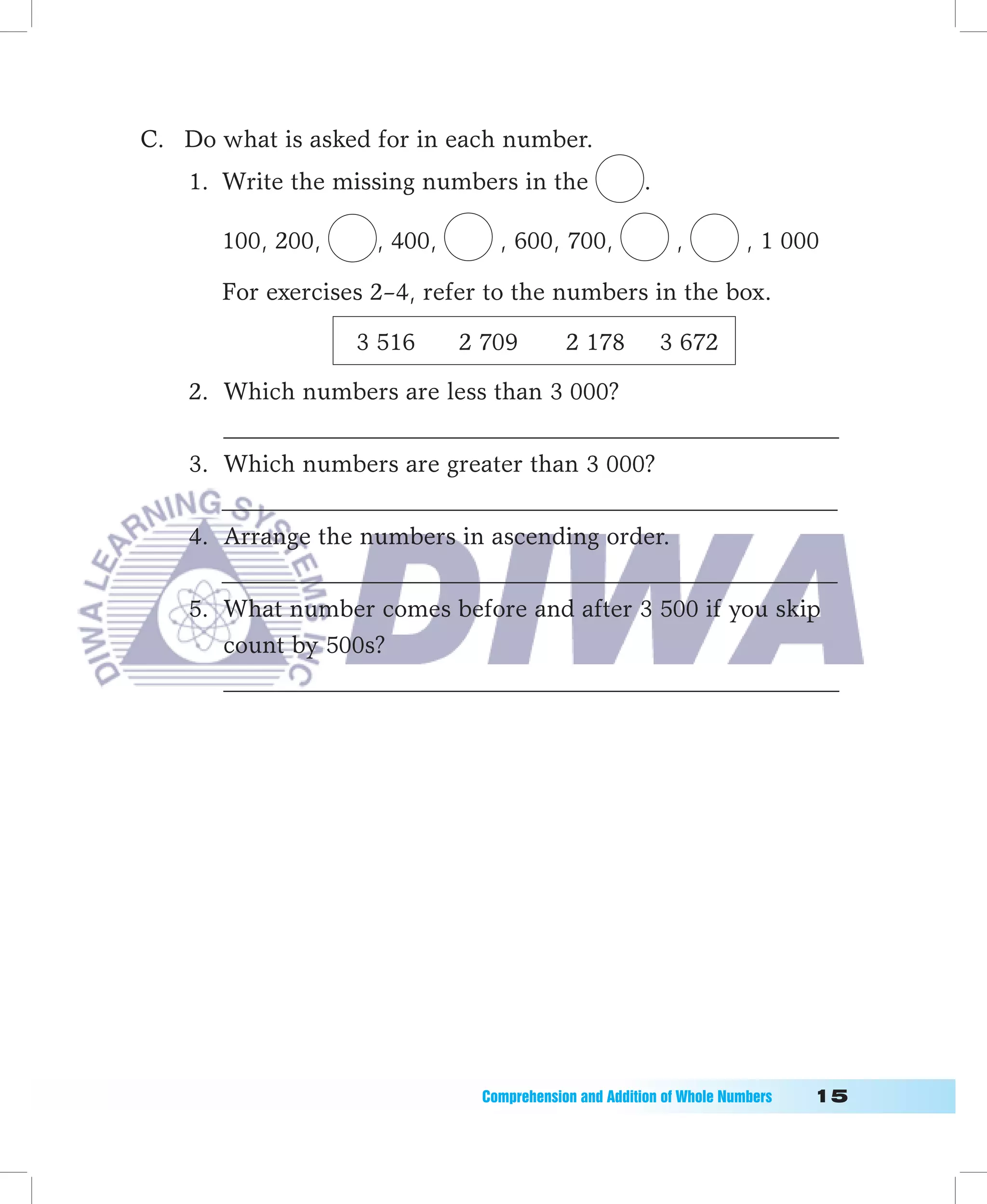 C. Do what is asked for in each number.
    1. Write the missing numbers in the                .

       100, 200,     , 400,      , 600, 700,                ,          , 1 000

       For exercises 2–4, refer to the numbers in the box.

                   3 516      2 709        2 178           3 672

    2. Which numbers are less than 3 000?
       ___________________________________________________
    3. Which numbers are greater than 3 000?
       ___________________________________________________
    4. Arrange the numbers in ascending order.
       ___________________________________________________
    5. What number comes before and after 3 500 if you skip
       count by 500s?
       ___________________________________________________




                               Comprehension	and	Addition	of	Whole	Numbers											1
 