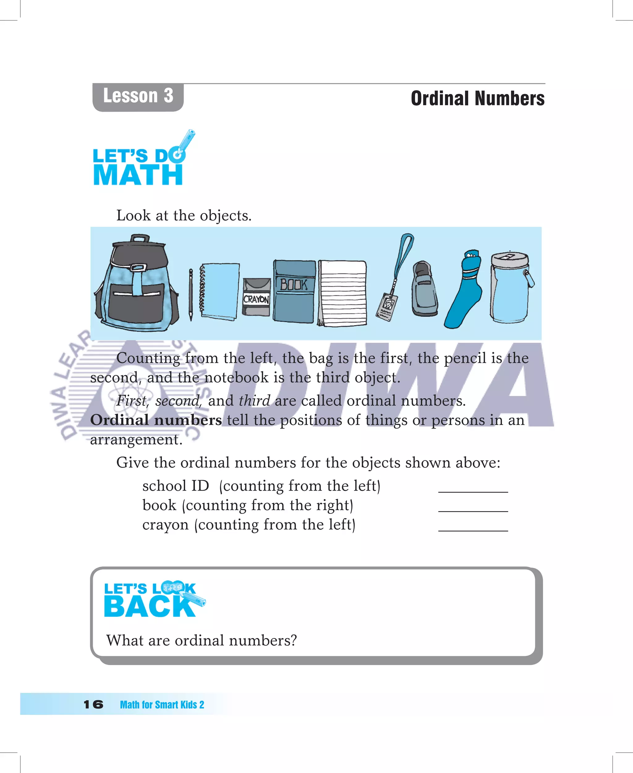Lesson 3                                       Ordinal Numbers




      Look at the objects.




     Counting from the left, the bag is the first, the pencil is the
 second, and the notebook is the third object.
     First, second, and third are called ordinal numbers.
 Ordinal numbers tell the positions of things or persons in an
 arrangement.
     Give the ordinal numbers for the objects shown above:
         school ID (counting from the left)           _________
         book (counting from the right)               _________
         crayon (counting from the left)              _________




   What are ordinal numbers?



1	   Math	for	Smart	Kids	2
 