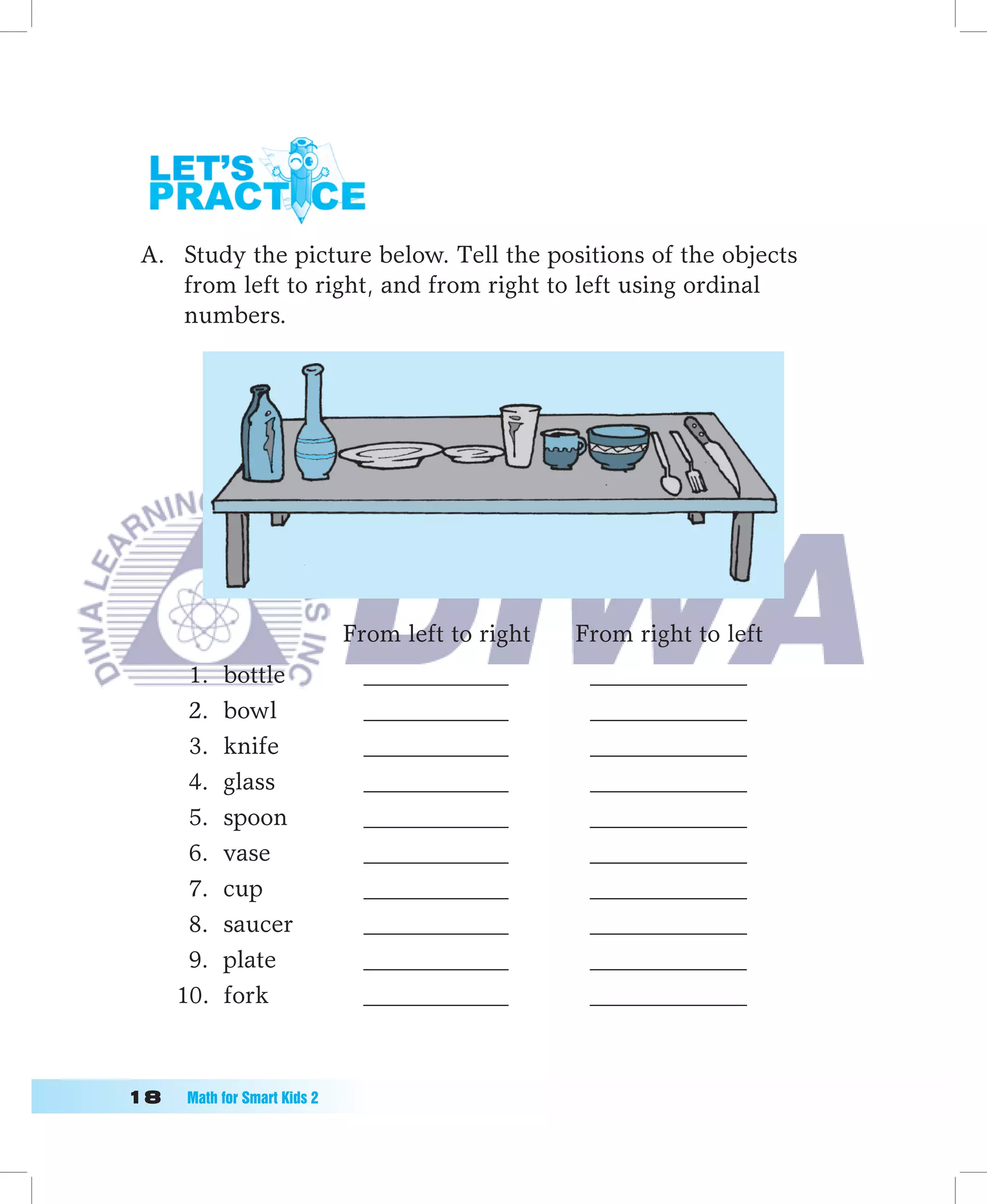 A. Study the picture below. Tell the positions of the objects
    from left to right, and from right to left using ordinal
    numbers.




                              From left to right   From right to left
       1.   bottle              ____________        _____________
       2.   bowl                ____________        _____________
       3.   knife               ____________        _____________
       4.   glass               ____________        _____________
       5.   spoon               ____________        _____________
       6.   vase                ____________        _____________
       7.   cup                 ____________        _____________
       8.   saucer              ____________        _____________
       9.   plate               ____________        _____________
      10.   fork                ____________        _____________



1	   Math	for	Smart	Kids	2
 