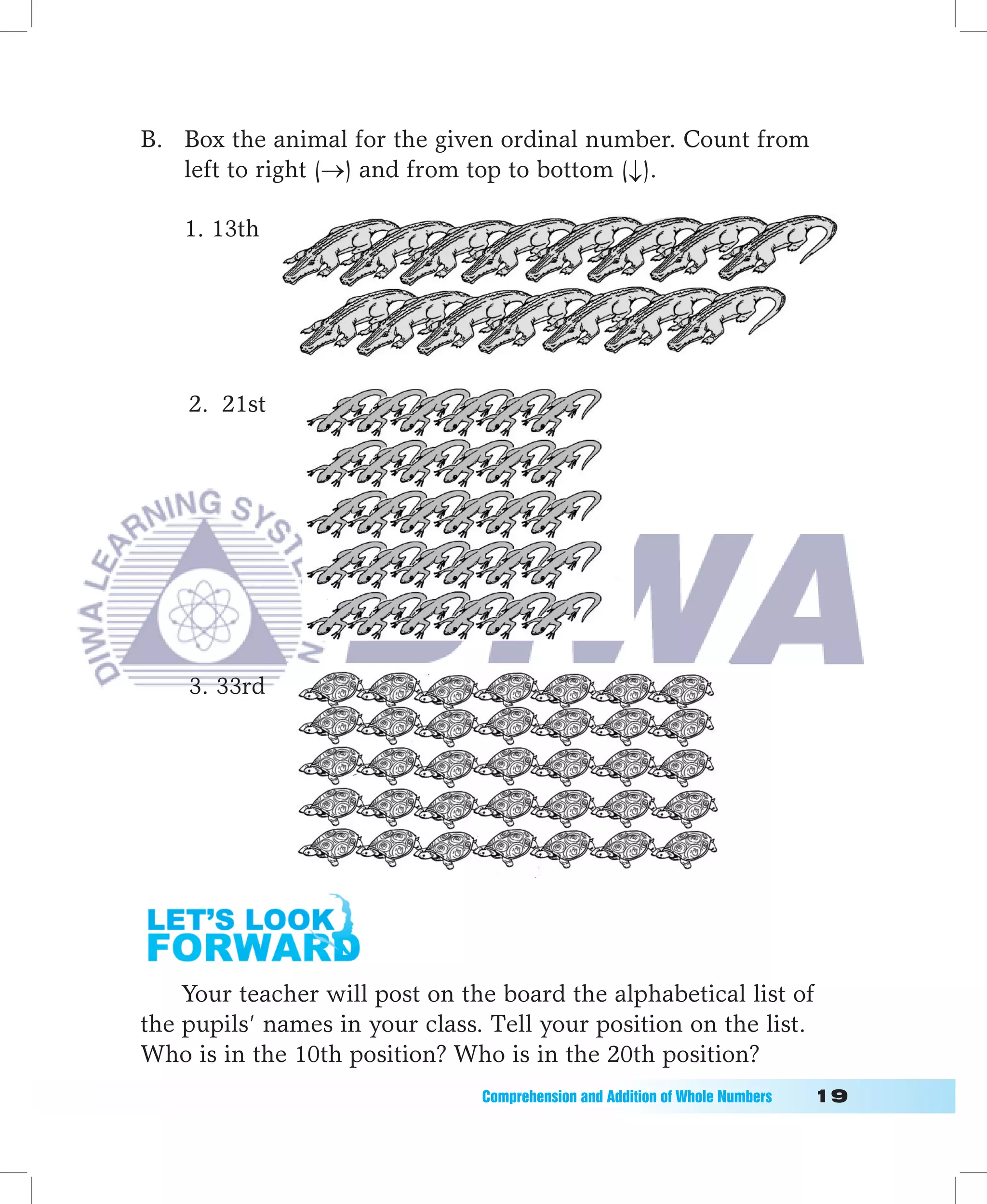 B. Box the animal for the given ordinal number. Count from
   left to right (→) and from top to bottom (↓).

    1. 13th




                                                                                      	

    2. 21st




    3. 33rd




    Your teacher will post on the board the alphabetical list of
the pupils’ names in your class. Tell your position on the list.
Who is in the 10th position? Who is in the 20th position?
                                Comprehension	and	Addition	of	Whole	Numbers											1
 