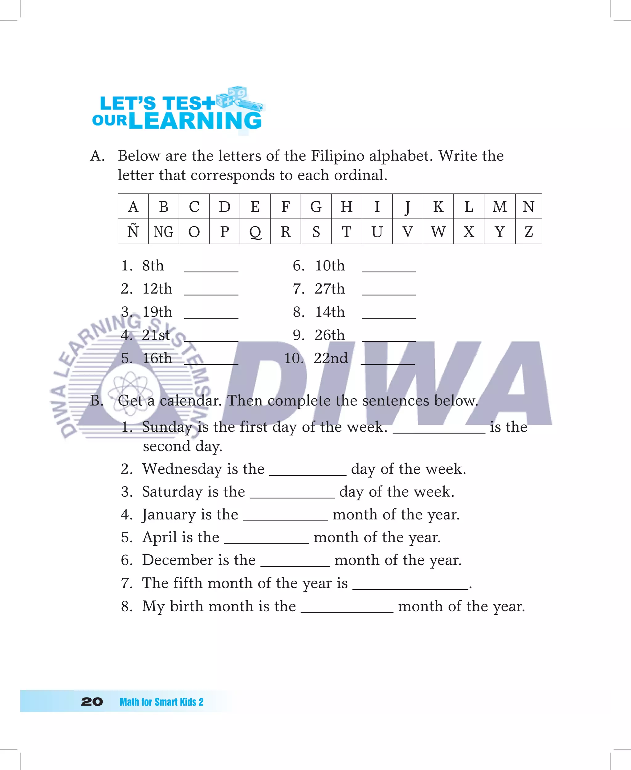 A. Below are the letters of the Filipino alphabet. Write the
    letter that corresponds to each ordinal.

       A       B       C      D   E   F     G   H    I   J    K   L   M N
       Ñ NG O                 P   Q   R     S   T    U   V    W   X   Y   Z

      1.   8th        _______          6.   10th    _______
      2.   12th       _______          7.   27th    _______
      3.   19th       _______          8.   14th    _______
      4.   21st       _______          9.   26th    _______
      5.   16th       _______         10.   22nd    _______

 B. Get a calendar. Then complete the sentences below.
      1. Sunday is the first day of the week. ____________ is the
         second day.
      2. Wednesday is the __________ day of the week.
      3. Saturday is the ___________ day of the week.
      4. January is the ___________ month of the year.
      5. April is the ___________ month of the year.
      6. December is the _________ month of the year.
      7. The fifth month of the year is _______________.
      8. My birth month is the ____________ month of the year.




0	   Math	for	Smart	Kids	2
 