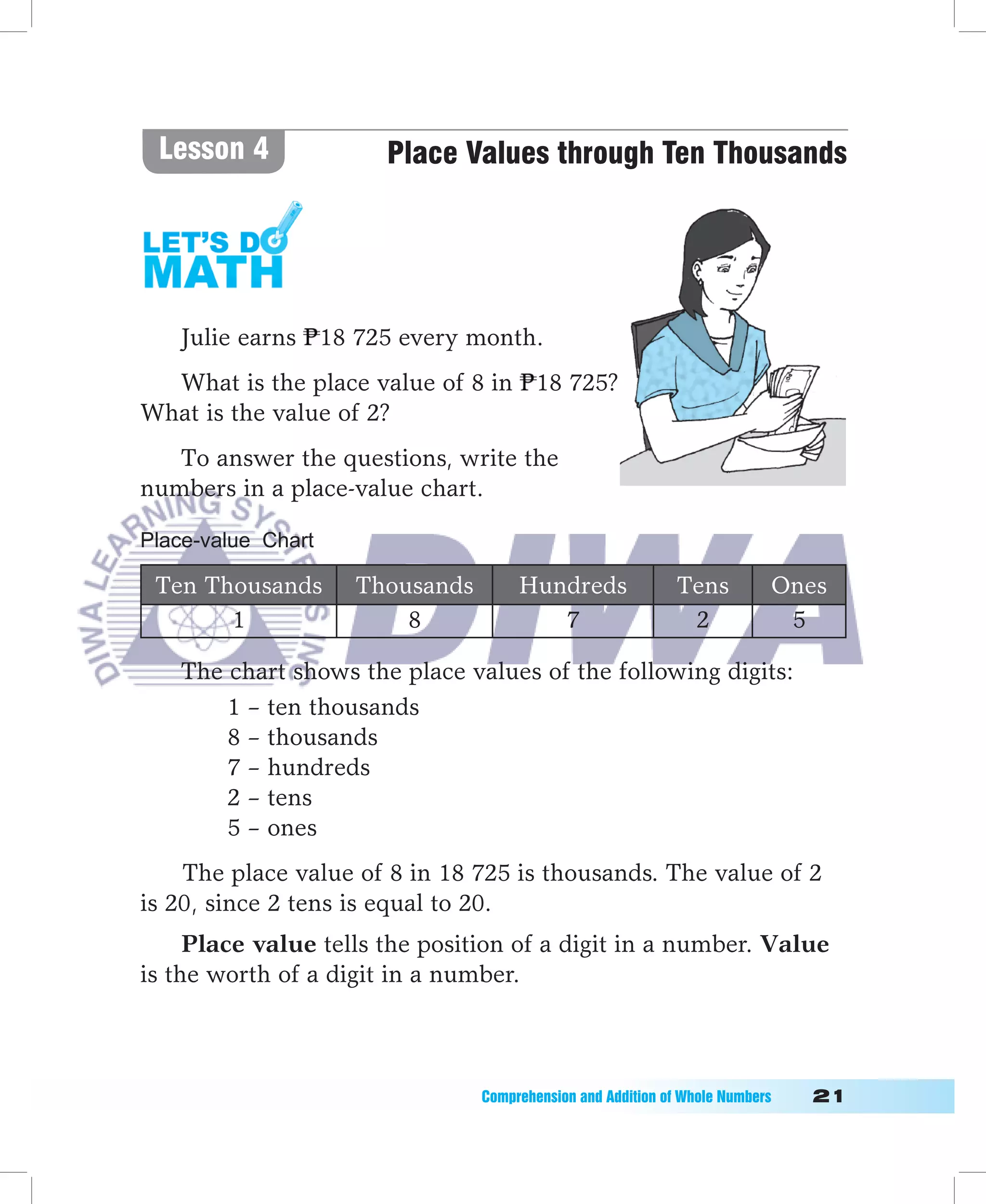 Lesson 4              Place Values through Ten Thousands




   Julie earns 18 725 every month.
  What is the place value of 8 in 18 725?
What is the value of 2?
   To answer the questions, write the
numbers in a place-value chart.

Place-value Chart

 Ten Thousands      Thousands        Hundreds                Tens           Ones
       1                8               7                     2              5

   The chart shows the place values of the following digits:
       1 – ten thousands
       8 – thousands
       7 – hundreds
       2 – tens
       5 – ones
    The place value of 8 in 18 725 is thousands. The value of 2
is 20, since 2 tens is equal to 20.
     Place value tells the position of a digit in a number. Value
is the worth of a digit in a number.



                                Comprehension	and	Addition	of	Whole	Numbers											1
 