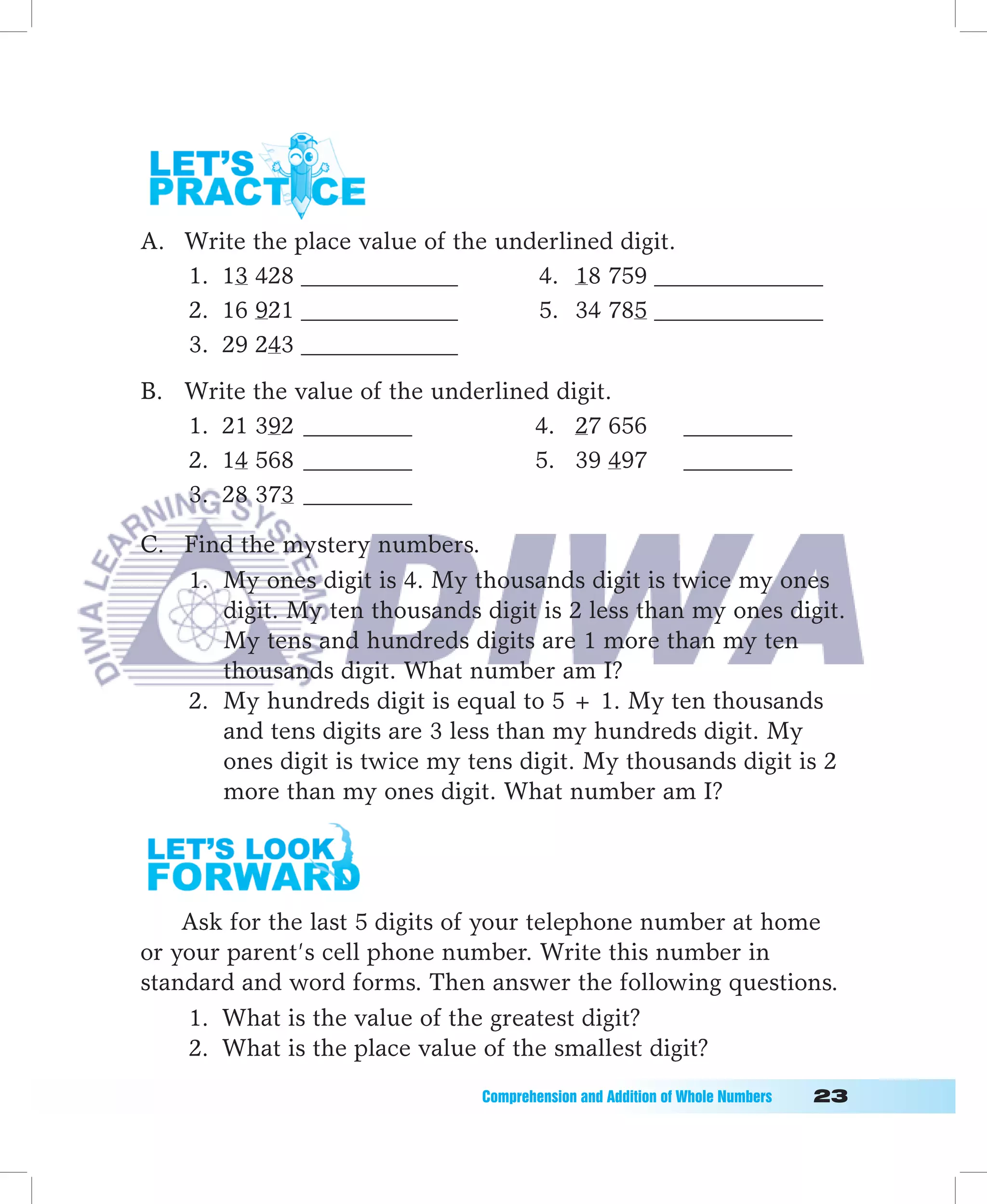 A. Write the place value of the underlined digit.
   1. 13 428 _____________         4. 18 759 ______________
   2. 16 921 _____________         5. 34 785 ______________
   3. 29 243 _____________
B. Write the value of the underlined digit.
   1. 21 392 _________             4. 27 656                 _________
   2. 14 568 _________             5. 39 497                 _________
   3. 28 373 _________

C. Find the mystery numbers.
   1. My ones digit is 4. My thousands digit is twice my ones
      digit. My ten thousands digit is 2 less than my ones digit.
      My tens and hundreds digits are 1 more than my ten
      thousands digit. What number am I?
   2. My hundreds digit is equal to 5 + 1. My ten thousands
      and tens digits are 3 less than my hundreds digit. My
      ones digit is twice my tens digit. My thousands digit is 2
      more than my ones digit. What number am I?




    Ask for the last 5 digits of your telephone number at home
or your parent’s cell phone number. Write this number in
standard and word forms. Then answer the following questions.
    1. What is the value of the greatest digit?
    2. What is the place value of the smallest digit?
                               Comprehension	and	Addition	of	Whole	Numbers											
 