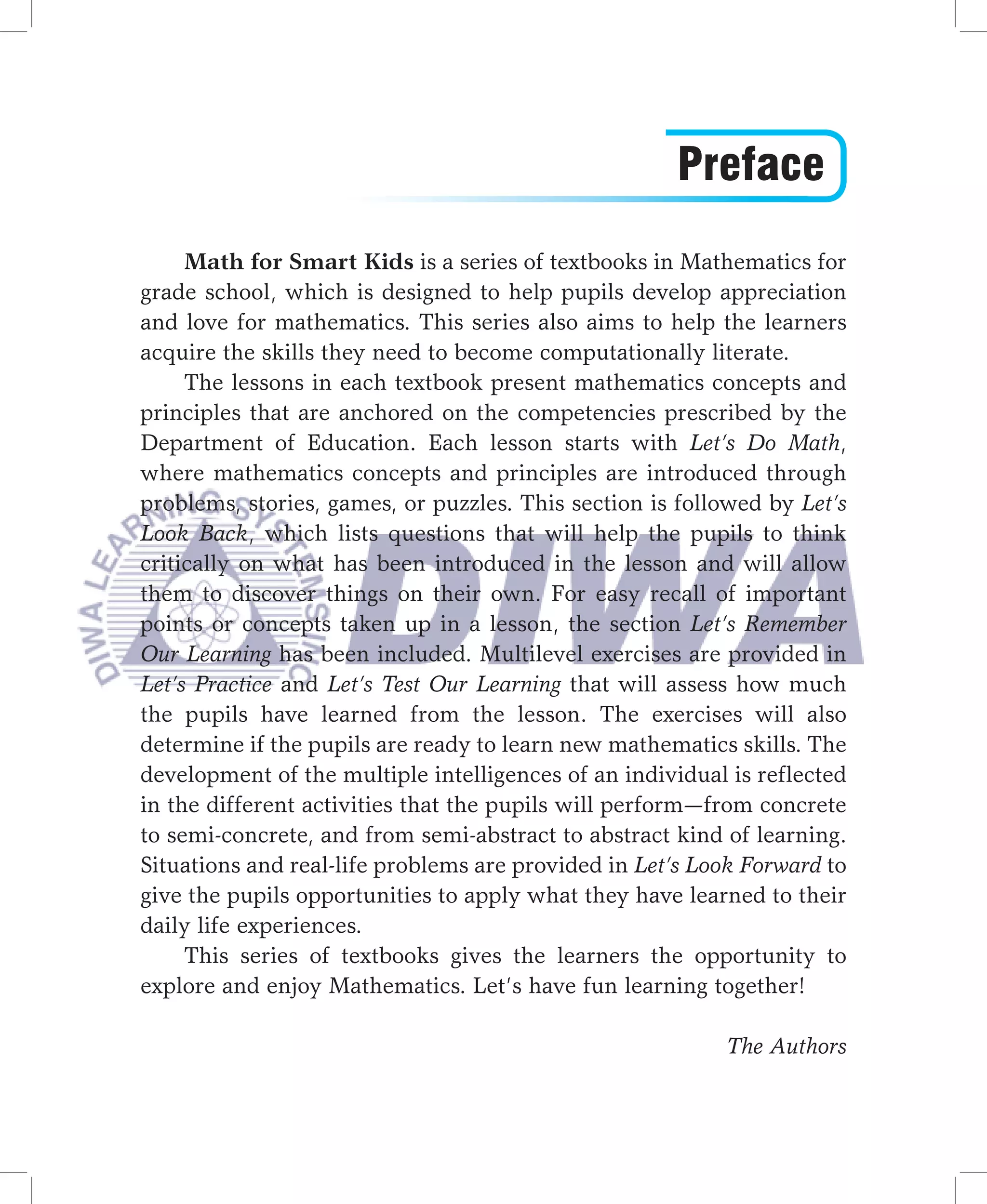 Preface
     Math for Smart Kids is a series of textbooks in Mathematics for
grade school, which is designed to help pupils develop appreciation
and love for mathematics. This series also aims to help the learners
acquire the skills they need to become computationally literate.
     The lessons in each textbook present mathematics concepts and
principles that are anchored on the competencies prescribed by the
Department of Education. Each lesson starts with Let’s Do Math,
where mathematics concepts and principles are introduced through
problems, stories, games, or puzzles. This section is followed by Let’s
Look Back, which lists questions that will help the pupils to think
critically on what has been introduced in the lesson and will allow
them to discover things on their own. For easy recall of important
points or concepts taken up in a lesson, the section Let’s Remember
Our Learning has been included. Multilevel exercises are provided in
Let’s Practice and Let’s Test Our Learning that will assess how much
the pupils have learned from the lesson. The exercises will also
determine if the pupils are ready to learn new mathematics skills. The
development of the multiple intelligences of an individual is reflected
in the different activities that the pupils will perform—from concrete
to semi-concrete, and from semi-abstract to abstract kind of learning.
Situations and real-life problems are provided in Let’s Look Forward to
give the pupils opportunities to apply what they have learned to their
daily life experiences.
     This series of textbooks gives the learners the opportunity to
explore and enjoy Mathematics. Let’s have fun learning together!

                                                          The Authors
 