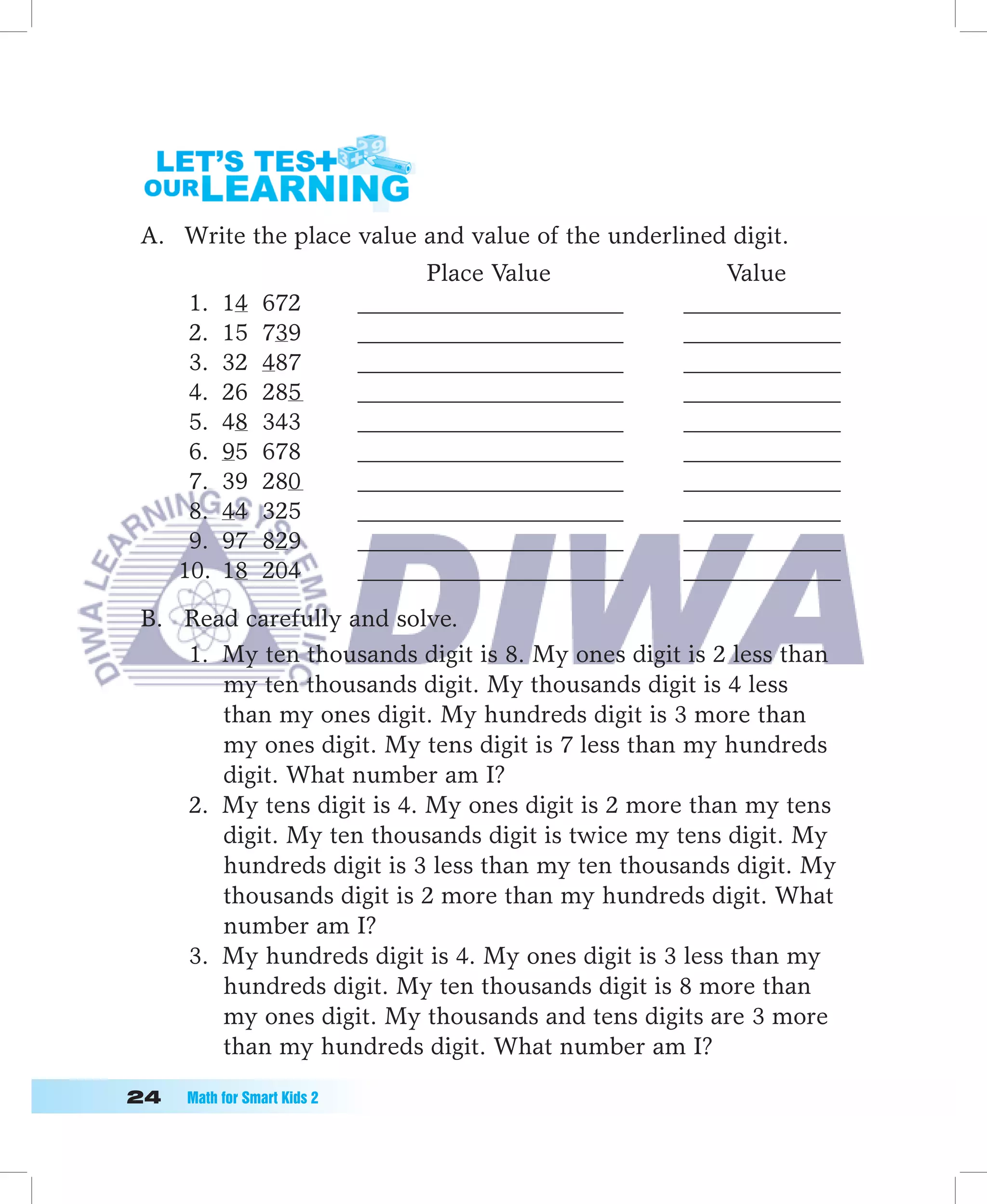 A. Write the place value and value of the underlined digit.
                                    Place Value            Value
       1.   14   672          ______________________   _____________
       2.   15   739          ______________________   _____________
       3.   32   487          ______________________   _____________
       4.   26   285          ______________________   _____________
       5.   48   343          ______________________   _____________
       6.   95   678          ______________________   _____________
       7.   39   280          ______________________   _____________
       8.   44   325          ______________________   _____________
       9.   97   829          ______________________   _____________
      10.   18   204          ______________________   _____________

 B. Read carefully and solve.
    1. My ten thousands digit is 8. My ones digit is 2 less than
       my ten thousands digit. My thousands digit is 4 less
       than my ones digit. My hundreds digit is 3 more than
       my ones digit. My tens digit is 7 less than my hundreds
       digit. What number am I?
    2. My tens digit is 4. My ones digit is 2 more than my tens
       digit. My ten thousands digit is twice my tens digit. My
       hundreds digit is 3 less than my ten thousands digit. My
       thousands digit is 2 more than my hundreds digit. What
       number am I?
    3. My hundreds digit is 4. My ones digit is 3 less than my
       hundreds digit. My ten thousands digit is 8 more than
       my ones digit. My thousands and tens digits are 3 more
       than my hundreds digit. What number am I?

	   Math	for	Smart	Kids	2
 
