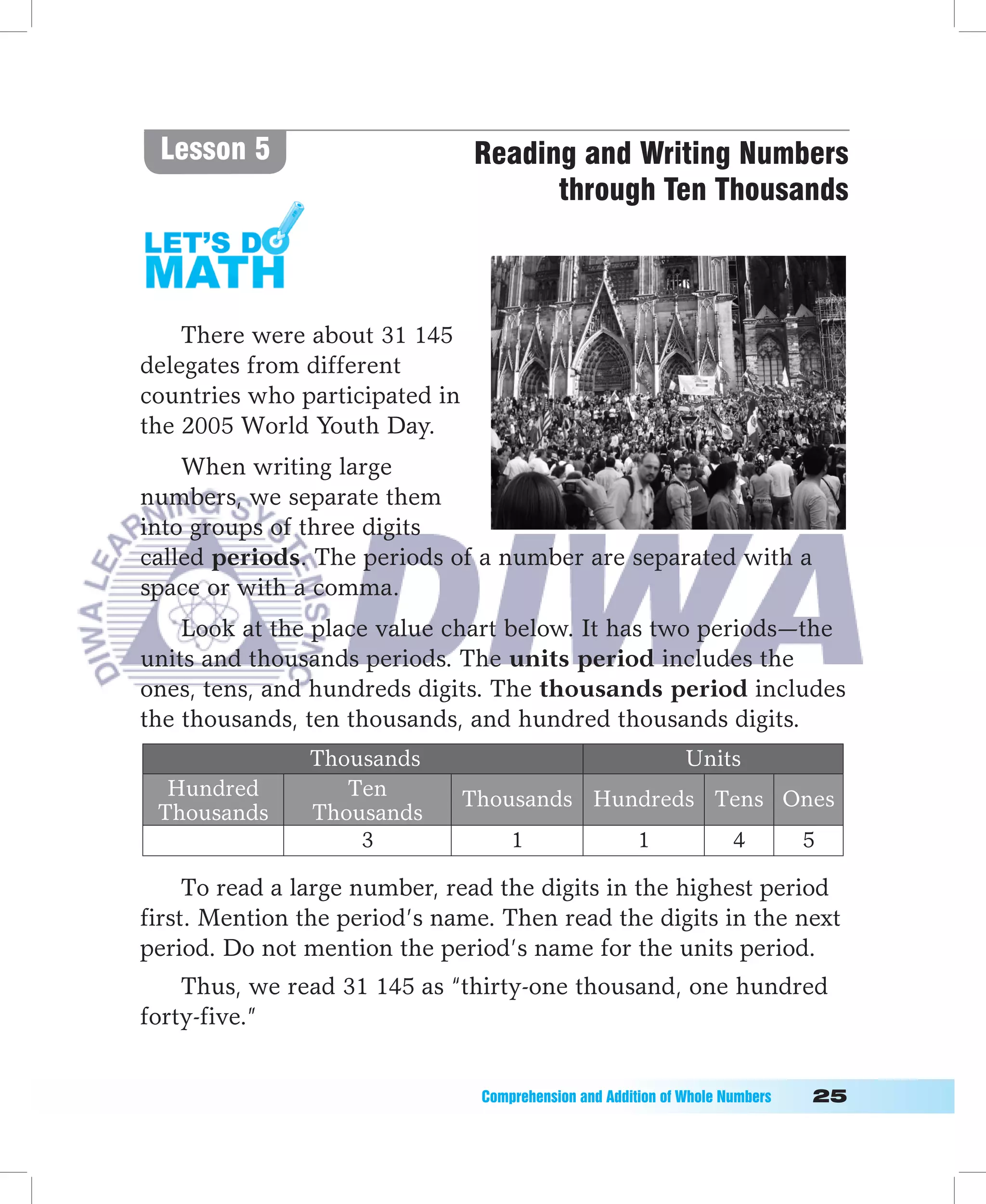 Lesson 5                       Reading and Writing Numbers
                                      through Ten Thousands



    There were about 31 145
delegates from different
countries who participated in
the 2005 World Youth Day.
    When writing large
numbers, we separate them
into groups of three digits
called periods. The periods of a number are separated with a
space or with a comma.
    Look at the place value chart below. It has two periods—the
units and thousands periods. The units period includes the
ones, tens, and hundreds digits. The thousands period includes
the thousands, ten thousands, and hundred thousands digits.
               Thousands                                        Units
  Hundred         Ten           Thousands Hundreds Tens Ones
 Thousands     Thousands
                   3                 1                  1              4          5

     To read a large number, read the digits in the highest period
first. Mention the period’s name. Then read the digits in the next
period. Do not mention the period’s name for the units period.
    Thus, we read 31 145 as “thirty-one thousand, one hundred
forty-five.”


                                 Comprehension	and	Addition	of	Whole	Numbers											
 