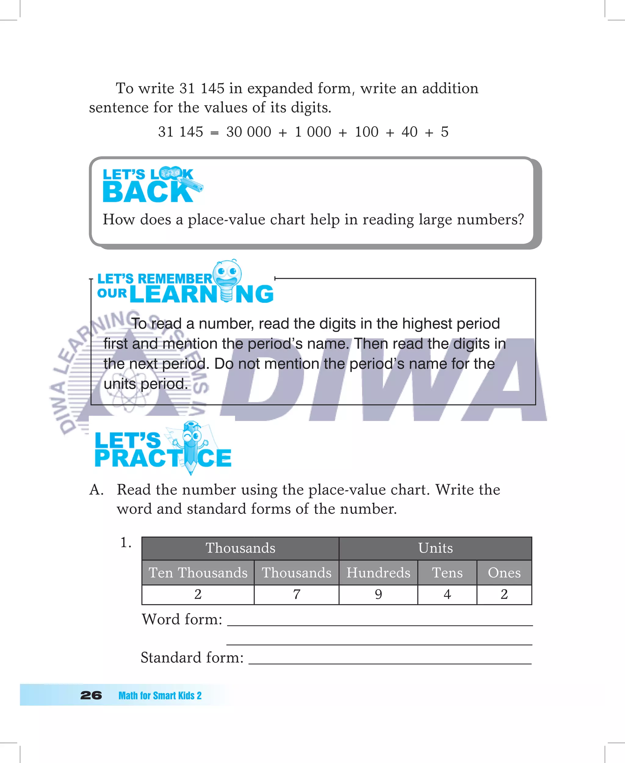 To write 31 145 in expanded form, write an addition
 sentence for the values of its digits.
               31 145 = 30 000 + 1 000 + 100 + 40 + 5




  How does a place-value chart help in reading large numbers?




         To read a number, read the digits in the highest period
   first and mention the period’s name. Then read the digits in
   the next period. Do not mention the period’s name for the
   units period.




 A. Read the number using the place-value chart. Write the
    word and standard forms of the number.

      1.                      Thousands              Units
             Ten Thousands Thousands      Hundreds    Tens   Ones
                   2           7             9         4      2
           Word form: ________________________________________
                       ________________________________________
           Standard form: _____________________________________

	   Math	for	Smart	Kids	2
 
