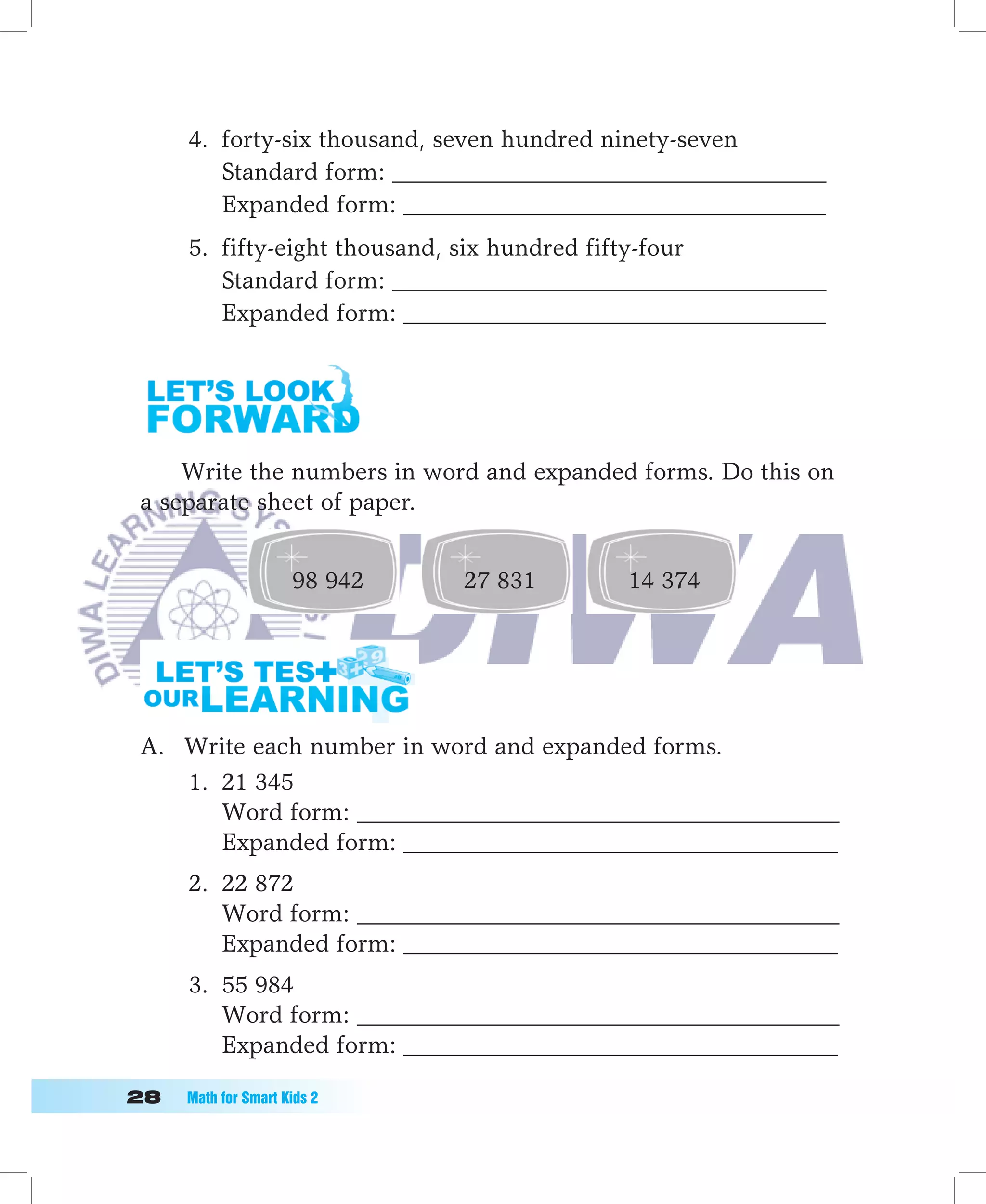 4. forty-six thousand, seven hundred ninety-seven
         Standard form: ____________________________________
         Expanded form: ___________________________________
      5. fifty-eight thousand, six hundred fifty-four
         Standard form: ____________________________________
         Expanded form: ___________________________________




     Write the numbers in word and expanded forms. Do this on
 a separate sheet of paper.


                      98 942   27 831      14 374




 A. Write each number in word and expanded forms.
    1. 21 345
       Word form: ________________________________________
       Expanded form: ____________________________________
      2. 22 872
         Word form: ________________________________________
         Expanded form: ____________________________________
      3. 55 984
         Word form: ________________________________________
         Expanded form: ____________________________________

	   Math	for	Smart	Kids	2
 
