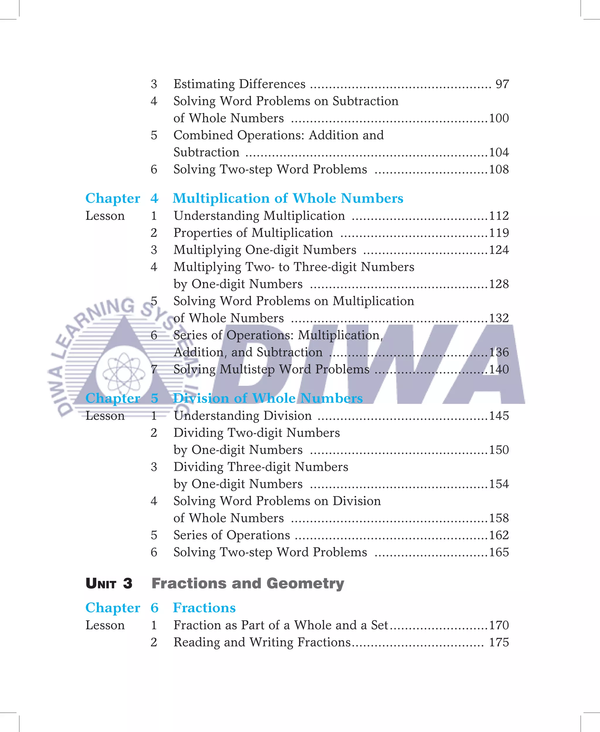 3   Estimating Differences ................................................ 97
         4   Solving Word Problems on Subtraction
             of Whole Numbers ....................................................100
         5   Combined Operations: Addition and
             Subtraction ................................................................104
         6   Solving Two-step Word Problems ..............................108

Chapter 4 Multiplication of Whole Numbers
Lesson   1   Understanding Multiplication ....................................112
         2   Properties of Multiplication .......................................119
         3   Multiplying One-digit Numbers .................................124
         4   Multiplying Two- to Three-digit Numbers
             by One-digit Numbers ...............................................128
         5   Solving Word Problems on Multiplication
             of Whole Numbers ....................................................132
         6   Series of Operations: Multiplication,
             Addition, and Subtraction ..........................................136
         7   Solving Multistep Word Problems ..............................140

Chapter 5 Division of Whole Numbers
Lesson   1   Understanding Division .............................................145
         2   Dividing Two-digit Numbers
             by One-digit Numbers ...............................................150
         3   Dividing Three-digit Numbers
             by One-digit Numbers ...............................................154
         4   Solving Word Problems on Division
             of Whole Numbers ....................................................158
         5   Series of Operations ...................................................162
         6   Solving Two-step Word Problems ..............................165

Unit 3   Fractions and Geometry
Chapter 6 Fractions
Lesson   1   Fraction as Part of a Whole and a Set ..........................170
         2   Reading and Writing Fractions ................................... 175
 