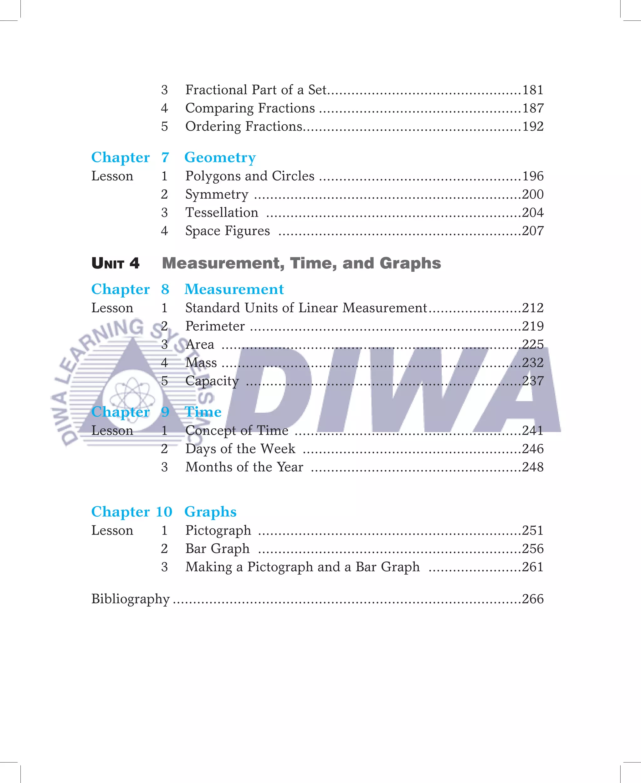 3     Fractional Part of a Set................................................181
               4     Comparing Fractions ..................................................187
               5     Ordering Fractions......................................................192

Chapter 7 Geometry
Lesson         1     Polygons and Circles ..................................................196
               2     Symmetry ..................................................................200
               3     Tessellation ...............................................................204
               4     Space Figures ............................................................207

Unit 4         Measurement, Time, and Graphs
Chapter 8 Measurement
Lesson         1     Standard Units of Linear Measurement .......................212
               2     Perimeter ...................................................................219
               3     Area ..........................................................................225
               4     Mass ..........................................................................232
               5     Capacity ....................................................................237

Chapter 9 Time
Lesson         1     Concept of Time ........................................................241
               2     Days of the Week ......................................................246
               3     Months of the Year ....................................................248


Chapter 10 Graphs
Lesson         1     Pictograph .................................................................251
               2     Bar Graph .................................................................256
               3     Making a Pictograph and a Bar Graph .......................261

Bibliography ......................................................................................266
	
 