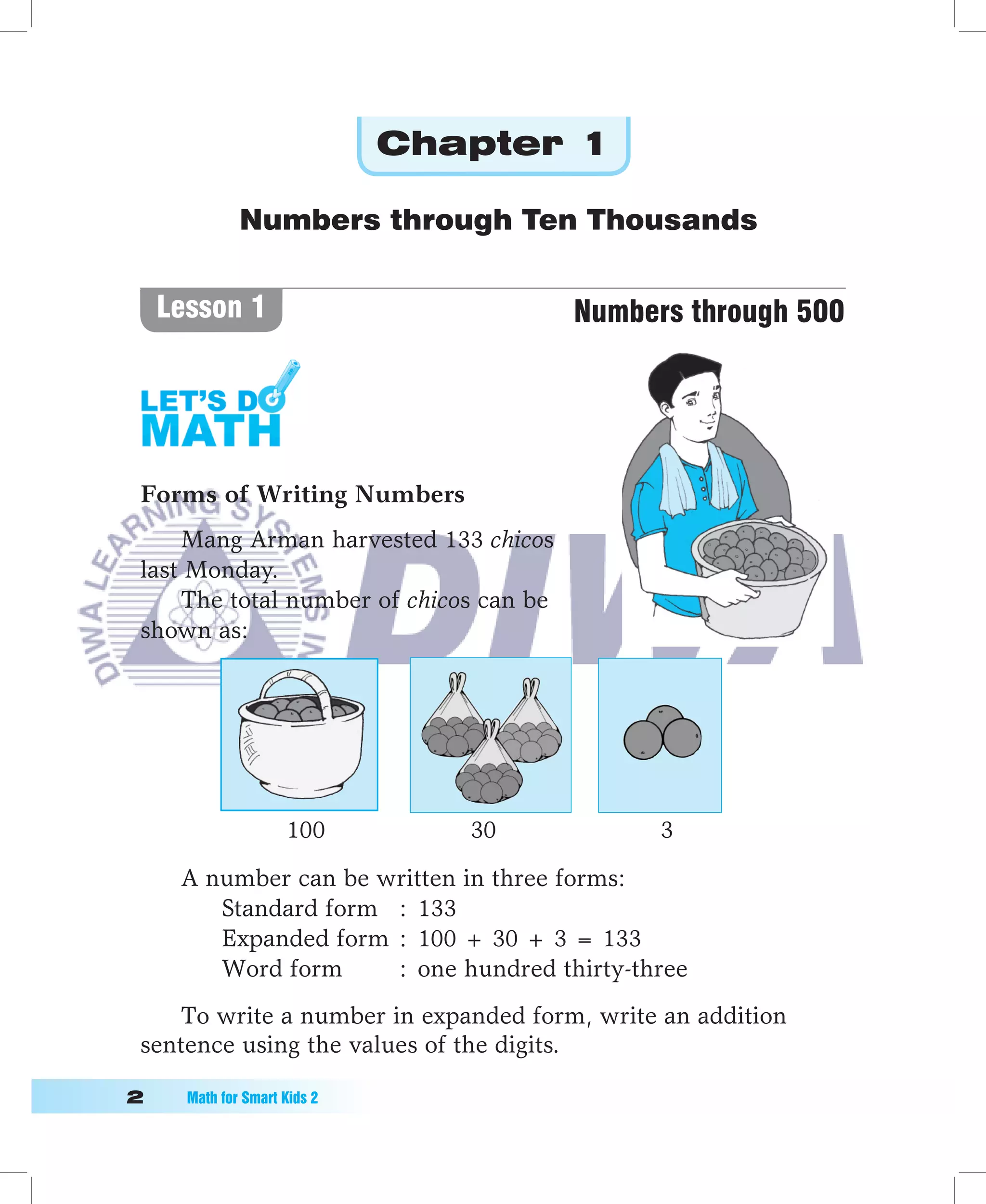 Chapter 1

               Numbers through Ten Thousands


     Lesson 1                            Numbers through 500




 Forms of Writing Numbers
     Mang Arman harvested 133 chicos
 last Monday.
     The total number of chicos can be
 shown as:




                      100         30           3

      A number can be written in three forms:
         Standard form : 133
         Expanded form : 100 + 30 + 3 = 133
         Word form     : one hundred thirty-three
     To write a number in expanded form, write an addition
 sentence using the values of the digits.

	     Math	for	Smart	Kids	2
 