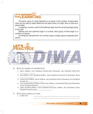 The place value of a digit depends on its place in the number. A place-value
     chart can be used to easily determine the place value of a digit. Zero is used as a
     place holder.
          In reading a number, read first the leftmost digit, then the remaining digits going
     to the right.
          Starting from the rightmost digit in a number, each group of three digits in a
     number is a period.
          In writing the standard form of a number, leave a single space to separate each
     period.




A. Write the value of each underlined digit.
   1. 4 396         _________________        6.        945 672 389           _________________
   2. 59 485        _________________        7.        8 835 693 000         _________________
   3. 104 629       _________________        8.        73 729 486 925        _________________
   4. 3 495 829 _________________            9.        182 920 825 496       _________________
   5. 46 829 405 _________________         10.         393 003 934 286       _________________

B.     Write the numbers in standard form.
        1. three million, two hundred twenty-four thousand, one hundred thirty-five
           _________________
        2. four billion, four hundred million, nine hundred seventy-five thousand, three
           _________________
        3. twenty-five billion, three million, one hundred twelve thousand, two hundred
           twenty-six _________________
        4. one hundred three billion, thirty-four million, six hundred fifty-four thousand,
           seven hundred thirteen _________________
        5. eight hundred billion, nine hundred forty-five million, five thousand, three
           hundred seventy-nine _________________

C.     Write these numbers in words.
       1. 6 922 436         ______________________________________________________
                            ______________________________________________________


                                                Whole	Numbers,	Number	Theory,	and	Fractions	     
 