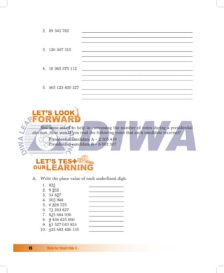 2. 89 345 782                ______________________________________________________
                                   ______________________________________________________
                                   ______________________________________________________

      3. 120 407 315               ______________________________________________________
                                   ______________________________________________________
                                   ______________________________________________________

      4. 10 985 375 112            ______________________________________________________
                                   ______________________________________________________
                                   ______________________________________________________

      5. 465 123 400 327 ______________________________________________________
                         ______________________________________________________
                         ______________________________________________________




      You were asked to help in canvassing the number of votes during a presidential
 election. How would you read the following votes that each candidate received?
            Presidential candidate A – 2 305 439
            Presidential candidate B – 6 692 307




 A. Write the place value of each underlined digit.
      1.    825                       _________________
      2.    9 262                     _________________
      3.    34 827                    _________________
      4.    505 948                   _________________
      5.    6 828 725                 _________________
      6.    73 263 827                _________________
      7.    825 684 936               _________________
      8.    9 836 825 000             _________________
      9.    63 527 043 924            _________________
     10.    425 682 426 135           _________________



	         Math	for	Smart	Kids	5
 