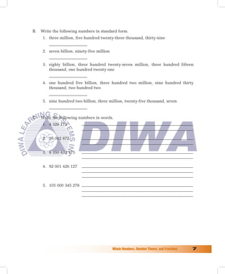 B.   Write the following numbers in standard form.
     1. three million, five hundred twenty-three thousand, thirty-nine


     2. seven billion, ninety-five million


     3. eighty billion, three hundred twenty-seven million, three hundred fifteen
        thousand, one hundred twenty-one


     4. one hundred five billion, three hundred two million, nine hundred thirty
        thousand, two hundred two


     5. nine hundred two billion, three million, twenty-five thousand, seven



C.   Write the following numbers in words.
     1. 4 326 175


     2. 35 002 872


     3. 8 350 432 175


     4. 92 001 426 127



     5. 105 000 345 278




                                             Whole	Numbers,	Number	Theory,	and	Fractions	   
 