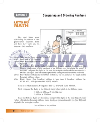 Lesson 2                             Comparing and Ordering Numbers



                                                                            Tally Board
                                                                     Candidate  Number of Votes
                                                                        A       85 361 425 126
                                                                        B       85 136 395 427

     Rita and Steve were
 discussing the results of the
 presidential elections. Find
 out how they were able to
 compare two numbers.




 Steve: Who has the most number of votes?
 Rita: Let’s look at the figures.
 Steve: How do we find out who got the most number of votes just by looking at the
        figures?
 Rita: Look at the digit in the highest place value of each number. In this case, the
        highest place value of the numbers is ten billions. Are the digits the same? If
        they are, compare the digits in the next highest place value of the two numbers.
        Do this until you find different digits in the same place value of the numbers.
 Steve: Since both numbers are more than 85 billion, we can compare the digits in the
        hundred millions place.
 Rita: Right, Steve! One hundred million is less than 3 hundred million. So,
        85 361 425 126 is greater than 85 136 395 427.

      Here is another example. Compare 5 395 432 375 with 5 395 324 896.
      First, compare the digits in the highest place value which is the billions place.
                                 5 395 432 375 and 5 395 324 896
                                 5 billion = 5 billion
      Since the billions digits are the same, compare the digits in the next highest place
 value, which is the hundred millions place. Continue comparing until you find different
 digits in the same place value.
                                 395 million = 395 million

	       Math	for	Smart	Kids	5
 