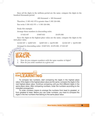 Since all the digits in the millions period are the same, compare the digits in the
hundred thousands period.
                               400 thousand  300 thousand
    Therefore, 5 395 432 375 is greater than 5 395 324 896.
    You write 5 395 432 375  5 395 324 896.

    Study this example.
    Arrange these numbers in descending order.
         17 432 187           19 807 453                 18 476 389
    Since the digits in the highest place value are the same, compare the digits in the
next place value.
    17 432 187  19 807 453       19 807 453  18 476 389           17 432 187  18 476 389
    Arranged in descending order: 19 807 453, 18 476 389, 17 432 187




    1.   How do you compare numbers with the same number of digits?
    2.   How do you order numbers in a given set?




       To compare two numbers, start comparing the digits in the highest place
  value. If the digits in the highest place value are the same, compare the digits in the
  next highest place value. Continue comparing until you find different digits in the
  same place value. After comparing numbers, order the numbers according to the
  indicated arrangement.
       To order numbers means to arrange the numbers from least to greatest, or
  from greatest to least. Before you can order numbers, you have to compare the
  digits in the two numbers that belong to the same place value.




                                             Whole	Numbers,	Number	Theory,	and	Fractions	     
 