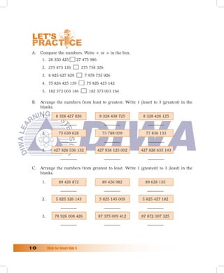 A. Compare the numbers. Write  or  in the box.
       1. 28 350 425            27 475 986
       2. 275 875 126               275 758 326
       3. 8 925 627 829              7 978 735 926
       4. 75 826 425 139              75 826 425 142
       5. 182 373 003 146              182 373 003 164

 B.   Arrange the numbers from least to greatest. Write 1 (least) to 3 (greatest) in the
      blanks.

       1.         8 328 427 826               8 328 438 725     8 328 426 125



       2.           75 639 628                 73 789 009        77 836 133



       3.       427 828 536 132              427 938 125 002   427 828 635 143



 C.   Arrange the numbers from greatest to least. Write 1 (greatest) to 3 (least) in the
      blanks.

       1.           89 426 872                 89 426 982        89 628 135



       2.         5 825 326 143               5 825 145 009    5 825 427 182



       3.        78 926 008 426              87 375 009 412    87 872 007 325




10	         Math	for	Smart	Kids	5
 