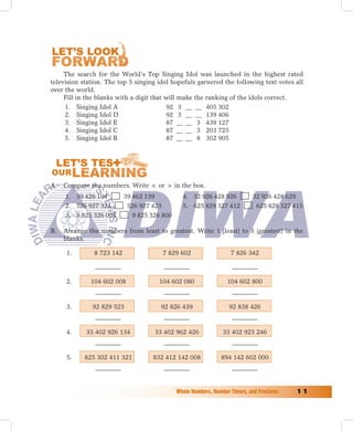 The search for the World’s Top Singing Idol was launched in the highest rated
television station. The top 5 singing idol hopefuls garnered the following text votes all
over the world.
     Fill in the blanks with a digit that will make the ranking of the idols correct.
     1. Singing Idol A                    92 3 __ __ 405 302
     2. Singing Idol D                    92 3 __ __ 139 406
     3. Singing Idol E                    87 __ __ 3 439 127
     4. Singing Idol C                    87 __ __ 3 203 725
     5. Singing Idol B                    87 __ __ 8 302 905




A. Compare the numbers. Write  or  in the box.
     1. 39 426 104         39 462 139           4. 32 926 428 926             32 926 428 629
     2. 526 927 324         526 927 423         5. 625 829 327 412             625 828 327 415
     3. 9 825 326 008         9 825 326 800

B.   Arrange the numbers from least to greatest. Write 1 (least) to 3 (greatest) in the
     blanks.

      1.       8 723 142                7 829 602                    7 826 342



      2.      104 602 008             104 602 080                  104 602 800


      3.      92 829 523               92 826 439                   92 838 426


      4.    33 402 926 134           33 402 962 426              33 402 923 246


      5.    825 302 411 321         832 412 142 008              894 142 602 000




                                              Whole	Numbers,	Number	Theory,	and	Fractions	   11
 