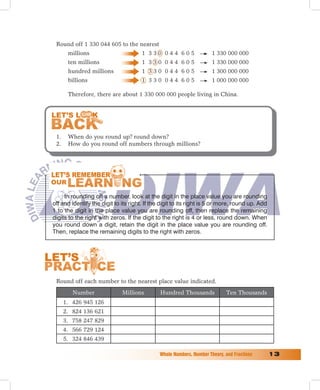 Round off 1 330 044 605 to the nearest
       millions                        1 330 044 605                  1 330 000 000
       ten millions                    1 330 044 605                  1 330 000 000
       hundred millions                1 330 044 605                  1 300 000 000
       billions                        1 330 044 605                  1 000 000 000

       Therefore, there are about 1 330 000 000 people living in China.




 1.    When do you round up? round down?
 2.    How do you round off numbers through millions?




     In rounding off a number, look at the digit in the place value you are rounding
off and identify the digit to its right. If the digit to its right is 5 or more, round up. Add
1 to the digit in the place value you are rounding off, then replace the remaining
digits to the right with zeros. If the digit to the right is 4 or less, round down. When
you round down a digit, retain the digit in the place value you are rounding off.
Then, replace the remaining digits to the right with zeros.




 Round off each number to the nearest place value indicated.
         Number               Millions         Hundred Thousands             Ten Thousands
      1. 426 945 126
      2. 824 136 621
      3. 758 247 829
      4. 566 729 124
      5. 324 846 439

                                              Whole	Numbers,	Number	Theory,	and	Fractions	       1
 