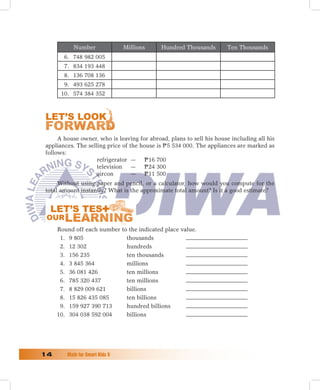 Number               Millions    Hundred Thousands        Ten Thousands
        6. 748 982 005
        7. 834 193 448
        8. 136 708 136
        9. 493 625 278
       10. 574 384 352




      A house owner, who is leaving for abroad, plans to sell his house including all his
 appliances. The selling price of the house is P 5 534 000. The appliances are marked as
 follows:
                     refrigerator — P 16 700
                     television — P 24 300
                     aircon        — P 11 500
      Without using paper and pencil, or a calculator, how would you compute for the
 total amount instantly? What is the approximate total amount? Is it a good estimate?




      Round off each number to the indicated place value.
       1. 9 805               thousands
       2. 12 302              hundreds
       3. 156 235             ten thousands
       4. 3 845 364           millions
       5. 36 081 426          ten millions
       6. 785 320 437         ten millions
       7. 8 829 009 621       billions
       8. 15 826 435 085      ten billions
       9. 159 927 390 713     hundred billions
      10. 304 038 592 004     billions




1	      Math	for	Smart	Kids	5
 