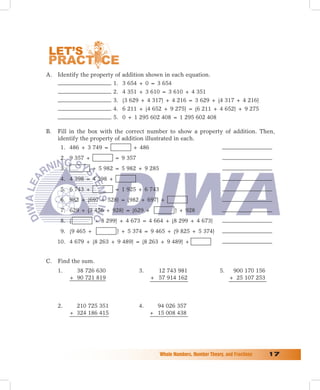 A. Identify the property of addition shown in each equation.
                        1. 3 654 + 0 = 3 654
                        2. 4 351 + 3 610 = 3 610 + 4 351
                        3. (3 629 + 4 317) + 4 216 = 3 629 + (4 317 + 4 216)
                        4. 6 211 + (4 652 + 9 275) = (6 211 + 4 652) + 9 275
                        5. 0 + 1 295 602 408 = 1 295 602 408

B.   Fill in the box with the correct number to show a property of addition. Then,
     identify the property of addition illustrated in each.
      1. 486 + 3 749 =           + 486
      2. 9 357 +           = 9 357
      3.           + 5 982 = 5 982 + 9 285
      4. 4 398 = 4 398 +
      5. 6 743 +           = 1 925 + 6 743
      6. 982 + (697 + 528) = (982 + 697) +
      7. 629 + (3 456 + 928) = (629 +               ) + 928
      8. (          + 8 299) + 4 673 = 4 664 + (8 299 + 4 673)
      9. (9 465 +           ) + 5 374 = 9 465 + (9 825 + 5 374)
     10. 4 679 + (8 263 + 9 489) = (8 263 + 9 489) +


C.   Find the sum.
     1.      38 726 630              3.     12 743 981                   5.    900 170 156
           + 90 721 819                   + 57 914 162                        + 25 107 253



     2.      210 725 351             4.     94 026 357
           + 324 186 415                  + 15 008 438




                                             Whole	Numbers,	Number	Theory,	and	Fractions	    1
 