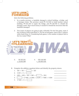Solve the following problems.
      1.   In a nearby province, a landslide damaged a school building, a bridge, and
           a barangay center. The province needs P 1 512 650 to build another school
           building, P 3 421 540 to repair the bridge, and P 1 320 000 to rebuild the
           barangay center. How much money is needed to rebuild the structures that the
           landslide damaged?

      2.   Two teams of players are going to play volleyball. For the first game, team A
           has 10 players while team B has 11. For the second game, team A has 11 players
           while team B has 10. Considering both games, is the number of players fair to
           the two teams? Why?




 A. Find the sum.
      1.     194 281                  3.     927 014                5.     57 263 455
           + 625 132                       + 356 820                     + 18 900 516




      2.     96 502 291               4.     658 166 800
           + 12 816 589                    + 132 823 918



 B.   Complete the addition equations below and identify the property shown.
      1.   325 + 391 =             + 325
      2.   4 635 + 0 =
      3.   (928 + 425) + 391 = 982 + (            + 391)
      4.              + (7 928 + 9 284) = (8 276 + 7 928) + 9 284
      5.   17 829 + 0 =




1	        Math	for	Smart	Kids	5
 