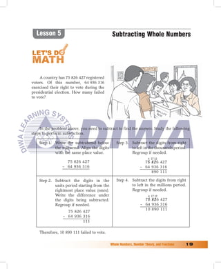 Lesson 5                                    Subtracting Whole Numbers




     A country has 75 826 427 registered
voters. Of this number, 64 936 316
exercised their right to vote during the
presidential election. How many failed
to vote?




    In the problem above, you need to subtract to find the answer. Study the following
steps to perform subtraction.

    Step 1. Write the subtrahend below           Step 3. Subtract the digits from right
            the minuend. Align the digits                to left in the thousands period.
            with the same place value.                   Regroup if needed.
                                                                      4 17 12
                  75 826 427                                       75 826 427
                – 64 936 316                                     – 64 936 316
                                                                      890 111

    Step 2. Subtract the digits in the           Step 4. Subtract the digits from right
            units period starting from the               to left in the millions period.
            rightmost place value (ones).                Regroup if needed.
            Write the difference under                                4 17 12
            the digits being subtracted.                           75 826 427
            Regroup if needed.                                   – 64 936 316
                                                                   10 890 111
                   75 826 427
                 – 64 936 316
                          111

    Therefore, 10 890 111 failed to vote.

                                             Whole	Numbers,	Number	Theory,	and	Fractions	   1
 