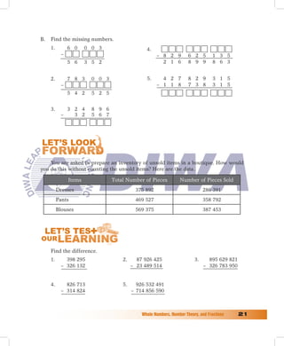 B.   Find the missing numbers.
     1.        6 0     0 0 3                    4.
           –                                         – 8 2 9          6 2 5        1 3 5
               5 6     3 5 2                           2 1 6          8 9 9        8 6 3


     2.        7 8 3     0 0 3                  5.     4 2 7          8 2 9        3 1 5
           –                                         – 1 1 8          7 3 8        3 1 5
               5 4 2     5 2 5


     3.      3 2 4       8 9 6
           –   3 2       5 6 7




    You are asked to prepare an inventory of unsold items in a boutique. How would
you do this without counting the unsold items? Here are the data.

               Items             Total Number of Pieces           Number of Pieces Sold
          Dresses                          375 892                            286 391
          Pants                            469 527                            358 792
          Blouses                          569 375                            387 453




     Find the difference.
     1.      398 295                 2.     87 926 425                   3.     895 629 821
           – 326 132                      – 23 489 514                        – 326 783 950


     4.      826 713                 5.     926 532 491
           – 314 824                      – 714 856 590



                                              Whole	Numbers,	Number	Theory,	and	Fractions	    1
 