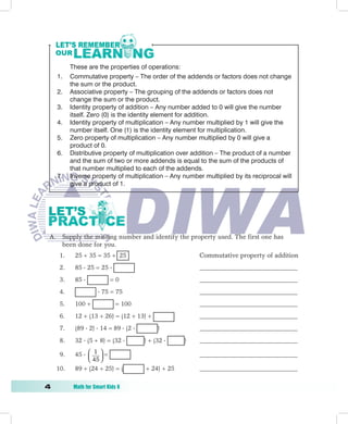 These are the properties of operations:
     1.    Commutative property – The order of the addends or factors does not change
           the sum or the product.
     2.    Associative property – The grouping of the addends or factors does not
           change the sum or the product.
     3.    Identity property of addition – Any number added to 0 will give the number
           itself. Zero (0) is the identity element for addition.
     4.    Identity property of multiplication – Any number multiplied by 1 will give the
           number itself. One (1) is the identity element for multiplication.
     5.    Zero property of multiplication – Any number multiplied by 0 will give a
           product of 0.
     6.    Distributive property of multiplication over addition – The product of a number
           and the sum of two or more addends is equal to the sum of the products of
           that number multiplied to each of the addends.
     7.    Inverse property of multiplication – Any number multiplied by its reciprocal will
           give a product of 1.




 A. Supply the missing number and identify the property used. The first one has
    been done for you.
      1.    25 + 35 = 35 + 25                             Commutative property of addition
      2.    85  25 = 25                                 __________________________________
      3.    85             =0                            __________________________________
      4.                75 = 75                          __________________________________
      5.    100 +              = 100                      __________________________________
      6.    12 + (13 + 26) = (12 + 13) +                  __________________________________
      7.    (89  2)  14 = 89  (2         )            __________________________________
      8.    32  (5 + 8) = (32         ) + (32     )    __________________________________

      9.    45   1  =
                  45                                    __________________________________
                     
     10.    89 + (24 + 25) = (          + 24) + 25        __________________________________

	          Math	for	Smart	Kids	6
 