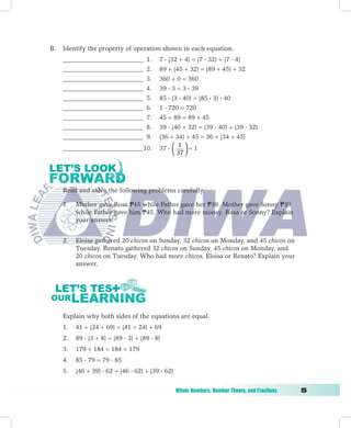B.   Identify the property of operation shown in each equation.
     _________________________        1.   7  (32 + 4) = (7  32) + (7  4)
     _________________________        2.   89 + (45 + 32) = (89 + 45) + 32
     _________________________        3.   360 + 0 = 360
     _________________________        4.   39  3 = 3  39
     _________________________        5.   85  (3  40) = (85  3)  40
     _________________________        6.   1  720 = 720
     _________________________        7.   45 + 89 = 89 + 45
     _________________________        8.   39  (40 + 32) = (39  40) + (39  32)
     _________________________        9.   (36 + 34) + 45 = 36 + (34 + 45)
                                                    1
     _________________________10.          37    = 1
                                                  37 
                                                  




     Read and solve the following problems carefully.

     1.   Mother gave Rosa P45 while Father gave her P39. Mother gave Sonny P39
          while Father gave him P45. Who had more money, Rosa or Sonny? Explain
          your answer.


     2.   Eloisa gathered 20 chicos on Sunday, 32 chicos on Monday, and 45 chicos on
          Tuesday. Renato gathered 32 chicos on Sunday, 45 chicos on Monday, and
          20 chicos on Tuesday. Who had more chicos, Eloisa or Renato? Explain your
          answer.




     Explain why both sides of the equations are equal.
     1.   41 + (24 + 69) = (41 + 24) + 69
     2.   89  (3 + 8) = (89  3) + (89  8)
     3.   179 + 184 = 184 + 179
     4.   85  79 = 79  85
     5.   (46 + 39)  62 = (46  62) + (39  62)


	                                                  Whole	Numbers,	Number	Theory,	and	Fractions	   
 