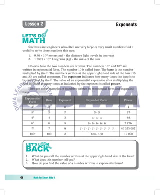 Lesson 2                                                                         Exponents



     Scientists and engineers who often use very large or very small numbers find it
 useful to write these numbers this way:
          1.        9.46 × 1015 meters (m) – the distance light travels in one year
          2.        1.9891 × 1030 kilograms (kg) – the mass of the sun

     Observe how the two numbers are written. The numbers 1015 and 1030 are
 written in exponential form. The number 10 is called base. The base is the number
 multiplied by itself. The numbers written at the upper right-hand side of the base (15
 and 30) are called exponents. The exponent indicates how many times the base is to
 be multiplied by itself. The value of an exponential expression after multiplying the
 base by itself as many times as indicated by the exponent is called power.
     Here are some examples of numbers written in exponential form and expanded
 form.

     Exponential
                             Base       Exponent             Expanded Form                Power
        Form
               30              3           0                                                1
               52              5           2                       55                      25
               43              4           3                     444                      64
               65              6           5                  66666                   7 776
               79              7           9            777777777               40 353 607
           1002              100           2                    100  100                 10 000




     1.        What do you call the number written at the upper right-hand side of the base?
     2.        What does this number tell you?
     3.        How do you find the value of a number written in exponential form?



	              Math	for	Smart	Kids	6
 