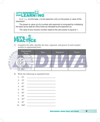 In ax = y , a is the base, x is the exponent, and y is the power or value of the
    expression.
         The power or value (y) of a number with exponent is computed by multiplying
    the base (a) by itself as many times as indicated by the exponent (x).
           The value of any nonzero number raised to the zero power is equal to 1.




A. Complete the table. Identify the base, exponent, and power of each number
   written in exponential form.

             Exponential
                                     Base              Exponent                    Power
                Form
       1. 107
       2. 394
       3. 873
       4. 2502
       5. 3403

B.    Write the following in expanded form.
      1.     532    _______________________________
      2.     105    _______________________________
      3.     273    _______________________________
      4.     854    _______________________________
      5.     767    _______________________________
      6.     956    _______________________________
      7.     398    _______________________________
      8.     4010   _______________________________
      9.     459    _______________________________
     10.     2604   _______________________________


	                                              Whole	Numbers,	Number	Theory,	and	Fractions	   
 